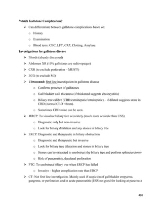 488 
 
Which Gallstone Complication?
 Can differentiate between gallstone complications based on:
o History
o Examination
o Blood tests: CBC, LFT, CRP, Clotting, Amylase.
Investigations for gallstone disease
 Bloods (already discussed)
 Abdomen XR (10% gallstones are radio-opaque)
 CXR (to exclude perforation – MUST!)
 ECG (to exclude MI)
 Ultrasound: first line investigation in gallstone disease
o Confirms presence of gallstones
o Gall bladder wall thickness (if thickened suggests cholecystitis)
o Biliary tree calibre (CBD/extrahepatic/intrahepatic) – if dilated suggests stone in
CBD (normal CBD <8mm).
o Sometimes CBD stone can be seen.
 MRCP: To visualise biliary tree accurately (much more accurate than USS)
o Diagnostic only but non-invasive
o Look for biliary dilatation and any stones in biliary tree
 ERCP: Diagnostic and therepeutic in biliary obstruction
o Diagnostic and therepeutic but invasive
o Look for biliary tree dilatation and stones in biliary tree
o Stones can be extracted to unobstruct the biliary tree and perform sphincterotomy
o Risk of pancreatitis, duodenal perforation
 PTC: To unobstruct biliary tree when ERCP has failed
o Invasive – higher complication rate than ERCP
 CT: Not first line investigation. Mainly used if suspicion of gallbladder empyema,
gangrene, or perforation and in acute pancreatitis (USS not good for looking at pancreas)
 