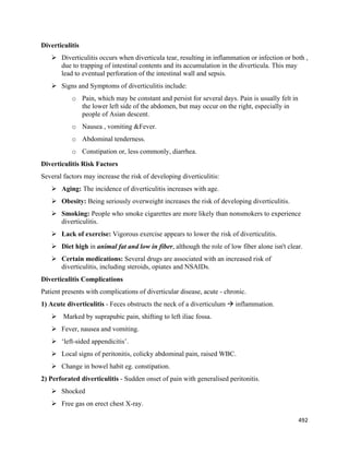 492 
 
Diverticulitis
 Diverticulitis occurs when diverticula tear, resulting in inflammation or infection or both ,
due to trapping of intestinal contents and its accumulation in the diverticula. This may
lead to eventual perforation of the intestinal wall and sepsis.
 Signs and Symptoms of diverticulitis include:
o Pain, which may be constant and persist for several days. Pain is usually felt in
the lower left side of the abdomen, but may occur on the right, especially in
people of Asian descent.
o Nausea , vomiting &Fever.
o Abdominal tenderness.
o Constipation or, less commonly, diarrhea.
Diverticulitis Risk Factors
Several factors may increase the risk of developing diverticulitis:
 Aging: The incidence of diverticulitis increases with age.
 Obesity: Being seriously overweight increases the risk of developing diverticulitis.
 Smoking: People who smoke cigarettes are more likely than nonsmokers to experience
diverticulitis.
 Lack of exercise: Vigorous exercise appears to lower the risk of diverticulitis.
 Diet high in animal fat and low in fiber, although the role of low fiber alone isn't clear.
 Certain medications: Several drugs are associated with an increased risk of
diverticulitis, including steroids, opiates and NSAIDs.
Diverticulitis Complications
Patient presents with complications of diverticular disease, acute - chronic.
1) Acute diverticulitis - Feces obstructs the neck of a diverticulum  inflammation.
 Marked by suprapubic pain, shifting to left iliac fossa.
 Fever, nausea and vomiting.
 ‘left-sided appendicitis’.
 Local signs of peritonitis, colicky abdominal pain, raised WBC.
 Change in bowel habit eg. constipation.
2) Perforated diverticulitis - Sudden onset of pain with generalised peritonitis.
 Shocked
 Free gas on erect chest X-ray.
 