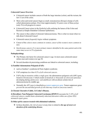 495 
 
Colorectal Cancer Overview
 Colorectal cancer includes cancers of both the large intestine (colon), and the rectum; the
last 13 cm of the colon.
 Most colon and rectal cancers begin as small, noncancerous (Benign) clumps of cells
called adenomatous polyps. Over time (approximately 10 years) some of these polyps
(only 2%) will progress to cancer.
 Colorectal Cancer arises in the Epithelial cells outlining the lumen of the Colon and
Rectum (a Simple Glandular Columnar Epithelium).
 The cancer is thus called a Colorectal Adenocarcinoma. This is what we mean when we
talk about Colorectal Cancer!
 Colorectal cancer frequently begins without symptoms
 Cancer of the colon is more common in women; cancer of the rectum is more common in
men.
 Synchronous cancers (2 or more primary tumors identified in the same patient and at the
same time) occur in 5% of patients.
Pathophysiology
 The Primary risk factor for colorectal cancer is age. In most cases colorectal cancer
strikes men and women over age 50.
 Several disorders & preexisting conditions are linked to colorectal cancer, including:
1) Familial Adenomatous Polyposis (FAP):
 such as Gardner’s syndrome & Peutz-Jeghers syndrome.
 FAP comprises less than 0.5% of all colorectal cancers.
 FAP is due to mutation within a single gene; the adenomatous polyposis coli (APC) gene,
found in Chromosome 5 which results in hundreds or thousands of colorectal adenomas
developing during adolescence and adulthood, with an almost certain risk of
adenocarcinoma by middle age.
 Normally the APC gene is classified as a tumor suppressor gene. Tumor suppressor genes
prevent the uncontrolled growth of cells that may result in cancerous tumors.
2) Chronic Ulcerative Colitis. 3) Crohn’s Disease.
4) Hereditary Non-Polyposis Colorectal Carcinoma (HNPCC) accounts for 5-10% of all
colorectal cancers, results from a dominantly inherited alteration within one of four DNA
mismatch repair genes.
5) Other pelvic cancers treated with abdominal radiation.
 In these disorders, the risk of cancer at any time is related to the age of onset and
duration of the underlying disease.
 