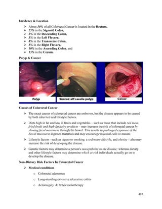 497 
 
Incidence & Location
 About 30% of all Colorectal Cancer is located in the Rectum,
 25% in the Sigmoid Colon,
 3% in the Descending Colon,
 3% in the Left Flexure,
 8% in the Transverse Colon,
 5% in the Right Flexure,
 10% in the Ascending Colon, and
 15% in the Cecum.
Polyp & Cancer
Causes of Colorectal Cancer
 The exact causes of colorectal cancer are unknown, but the disease appears to be caused
by both inherited and lifestyle factors.
 Diets high in fat and low in fruits and vegetables – such as those that include red meat,
fried foods and high-fat dairy products – may increase the risk of colorectal cancer by
slowing fecal movement through the bowel. This results in prolonged exposure of the
bowel mucosa to digested materials and may encourage mucosal cells to mutate.
 Lifestyle factors –such as cigarette smoking, a sedentary lifestyle, and obesity – also may
increase the risk of developing the disease.
 Genetic factors may determine a person's susceptibility to the disease; whereas dietary
and other lifestyle factors may determine which at-risk individuals actually go on to
develop the disease.
Non-Dietary Risk Factors In Colorectal Cancer
 Medical conditions
o Colorectal adenomas
o Long-standing extensive ulcerative colitis
o Acromegaly & Pelvic radiotherapy
 