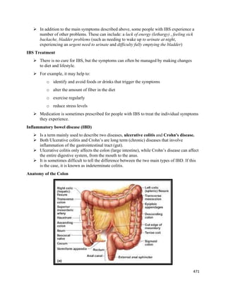 471 
 
 In addition to the main symptoms described above, some people with IBS experience a
number of other problems. These can include: a lack of energy (lethargy) , feeling sick
backache, bladder problems (such as needing to wake up to urinate at night,
experiencing an urgent need to urinate and difficulty fully emptying the bladder)
IBS Treatment
 There is no cure for IBS, but the symptoms can often be managed by making changes
to diet and lifestyle.
 For example, it may help to:
o identify and avoid foods or drinks that trigger the symptoms
o alter the amount of fiber in the diet
o exercise regularly
o reduce stress levels
 Medication is sometimes prescribed for people with IBS to treat the individual symptoms
they experience.
Inflammatory bowel disease (IBD)
 Is a term mainly used to describe two diseases, ulcerative colitis and Crohn's disease.
 Both Ulcerative colitis and Crohn’s are long term (chronic) diseases that involve
inflammation of the gastrointestinal tract (gut).
 Ulcerative colitis only affects the colon (large intestine), while Crohn’s disease can affect
the entire digestive system, from the mouth to the anus.
 It is sometimes difficult to tell the difference between the two main types of IBD. If this
is the case, it is known as indeterminate colitis.
Anatomy of the Colon
 