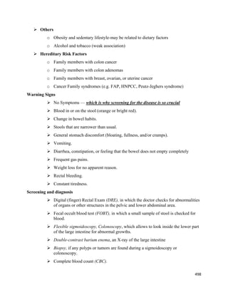 498 
 
 Others
o Obesity and sedentary lifestyle-may be related to dietary factors
o Alcohol and tobacco (weak association)
 Hereditary Risk Factors
o Family members with colon cancer
o Family members with colon adenomas
o Family members with breast, ovarian, or uterine cancer
o Cancer Family syndromes (e.g. FAP, HNPCC, Peutz-Jeghers syndrome)
Warning Signs
 No Symptoms — which is why screening for the disease is so crucial
 Blood in or on the stool (orange or bright red).
 Change in bowel habits.
 Stools that are narrower than usual.
 General stomach discomfort (bloating, fullness, and/or cramps).
 Vomiting.
 Diarrhea, constipation, or feeling that the bowel does not empty completely
 Frequent gas pains.
 Weight loss for no apparent reason.
 Rectal bleeding.
 Constant tiredness.
Screening and diagnosis
 Digital (finger) Rectal Exam (DRE), in which the doctor checks for abnormalities
of organs or other structures in the pelvic and lower abdominal area.
 Fecal occult blood test (FOBT), in which a small sample of stool is checked for
blood.
 Flexible sigmoidoscopy, Colonoscopy, which allows to look inside the lower part
of the large intestine for abnormal growths.
 Double-contrast barium enema, an X-ray of the large intestine
 Biopsy, if any polyps or tumors are found during a sigmoidoscopy or
colonoscopy.
 Complete blood count (CBC).
 