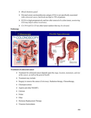 499 
 
 Blood chemistry panel.
 Elevated serum carcinoembryonic antigen (CEA) is not specifically associated
with colorectal cancer, but levels are high in 70% of patients.
 If CEA is high preoperatively and low after removal of a colon tumor, monitoring
CEA may help to detect recurrence.
 CA 19-9 and CA 125 are other tumor markers that may be elevated.
Endoscopy
Treatment of colorectal cancer
 Treatment for colorectal cancer depends upon the stage, location, metastasis, and size
of the cancer, as well as the general health.
 Treatment may include:
 Surgery to remove the cancer (Colectomy). Radiation therapy. Chemotherapy.
 Chemoprevention
 Aspirin and other NSAID’s
 Calcium
 Folate
 Fiber
 Hormone Replacement Therapy
 Vitamins/Antioxidants
 