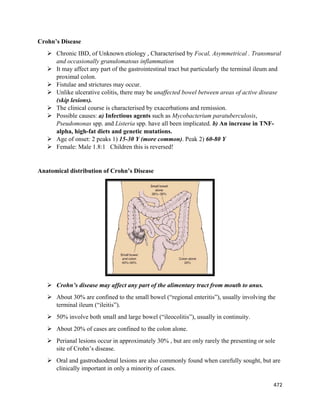 472 
 
Crohn’s Disease
 Chronic IBD, of Unknown etiology , Characterised by Focal, Asymmetrical . Transmural
and occasionally granulomatous inflammation
 It may affect any part of the gastrointestinal tract but particularly the terminal ileum and
proximal colon.
 Fistulae and strictures may occur.
 Unlike ulcerative colitis, there may be unaffected bowel between areas of active disease
(skip lesions).
 The clinical course is characterised by exacerbations and remission.
 Possible causes: a) Infectious agents such as Mycobacterium paratuberculosis,
Pseudomonas spp. and Listeria spp. have all been implicated. b) An increase in TNF-
alpha, high-fat diets and genetic mutations.
 Age of onset: 2 peaks 1) 15-30 Y (more common). Peak 2) 60-80 Y
 Female: Male 1.8:1 Children this is reversed!
Anatomical distribution of Crohn’s Disease
 Crohn’s disease may affect any part of the alimentary tract from mouth to anus.
 About 30% are confined to the small bowel (“regional enteritis”), usually involving the
terminal ileum (“ileitis”).
 50% involve both small and large bowel (“ileocolitis”), usually in continuity.
 About 20% of cases are confined to the colon alone.
 Perianal lesions occur in approximately 30% , but are only rarely the presenting or sole
site of Crohn’s disease.
 Oral and gastroduodenal lesions are also commonly found when carefully sought, but are
clinically important in only a minority of cases.
 