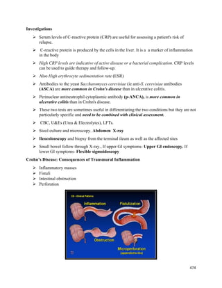 474 
 
Investigations
 Serum levels of C-reactive protein (CRP) are useful for assessing a patient's risk of
relapse.
 C-reactive protein is produced by the cells in the liver. It is a a marker of inflammation
in the body
 High CRP levels are indicative of active disease or a bacterial complication. CRP levels
can be used to guide therapy and follow-up.
 Also High erythrocyte sedimentation rate (ESR)
 Antibodies to the yeast Saccharomyces cerevisiae (ie anti-S. cerevisiae antibodies
(ASCA) are more common in Crohn's disease than in ulcerative colitis.
 Perinuclear antineutrophil cytoplasmic antibody (p-ANCA), is more common in
ulcerative colitis than in Crohn's disease.
 These two tests are sometimes useful in differentiating the two conditions but they are not
particularly specific and need to be combined with clinical assessment.
 CBC, U&Es (Urea & Electrolytes), LFTs.
 Stool culture and microscopy. Abdomen X-ray
 Ileocolonscopy and biopsy from the terminal ileum as well as the affected sites
 Small bowel follow through X-ray., If upper GI symptoms- Upper GI endoscopy. If
lower GI symptoms- Flexible sigmoidoscopy
Crohn’s Disease: Consequences of Transmural Inflammation
 Inflammatory masses
 Fistuli
 Intestinal obstruction
 Perforation
 