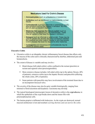 475 
 
Ulcerative Colitis
 Ulcerative colitis is an idiopathic chronic inflammatory bowel disease that affects only
the mucosa of the colon and is clinically characterized by diarrhea, abdominal pain and
hematochezia.
 The extent of disease is variable and may involve :
 Distal disease (left-sided colitis): colitis confined to the rectum (proctitis) or
rectum and sigmoid colon (proctosigmoiditis).
 More extensive disease includes: left-sided colitis (up to the splenic flexure, 40%
of patients), extensive colitis (up to the hepatic flexure) and pancolitis (affecting
the whole colon, 20% of patients).
 Some patients with pancolitis may have involvement of the terminal ileum due to
an incompetent ileocecal valve.
 The severity of the disease may also be quite variable histologically, ranging from
minimal to florid ulceration and dysplasia. Carcinoma may develop.
 The typical histological (microscopic) lesion of ulcerative colitis is the crypt abscess, in
which the epithelium of the crypt breaks down and the lumen fills with
polymorphonuclear cells.
 The lamina propria is infiltrated with leukocytes. As the crypts are destroyed, normal
mucosal architecture is lost and resultant scarring shortens and can narrow the colon.
 