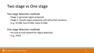 Two stage vs One stage
Two stage detection methods
• Stage 1: generate region proposals
• Stage 2: classify region proposals and refine their locations
• E.g., R-CNN, Fast R-CNN, Faster R-CNN
One stage detection methods
• An end-to-end network for object detection
• E.g., YOLO
17
 