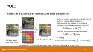 YOLO
Regress to bounding box locations and class probabilities
18
You Only Look Once: Unified, Real-Time Object Detection. Redmon et al., CVPR, 2016
• Each grid handles objects with centers (x, y) in it
• Each grid predicts B bounding boxes
• Each bounding box predicts (x, y, w, h) and
confidence (IoU of box and ground truth box)
• Each grid also predicts C class probabilities
• In testing
PASCAL VOC
S=7, B=2, C=20
 