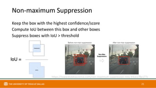 Non-maximum Suppression
Keep the box with the highest confidence/score
Compute IoU between this box and other boxes
Suppress boxes with IoU > threshold
21
https://towardsdatascience.com/non-maximum-suppression-nms-93ce178e177c
 