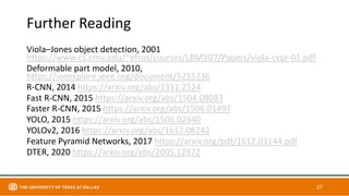 Further Reading
Viola–Jones object detection, 2001
https://www.cs.cmu.edu/~efros/courses/LBMV07/Papers/viola-cvpr-01.pdf
Deformable part model, 2010,
https://ieeexplore.ieee.org/document/5255236
R-CNN, 2014 https://arxiv.org/abs/1311.2524
Fast R-CNN, 2015 https://arxiv.org/abs/1504.08083
Faster R-CNN, 2015 https://arxiv.org/abs/1506.01497
YOLO, 2015 https://arxiv.org/abs/1506.02640
YOLOv2, 2016 https://arxiv.org/abs/1612.08242
Feature Pyramid Networks, 2017 https://arxiv.org/pdf/1612.03144.pdf
DTER, 2020 https://arxiv.org/abs/2005.12872
27
 