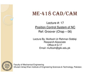 ME-418 CAD/CAM
Lecture #: 17
Position Control System of NC
Ref: Groover (Chap – 06)
Lecture By: Muftooh Ur Rehman Siddiqi
Research Associate
Office # G-17
Email: muftooh@giki.edu.pk

Faculty of Mechanical Engineering
Ghulam Ishaq Khan Institute of Engineering Sciences & Technology, Pakistan.

 
