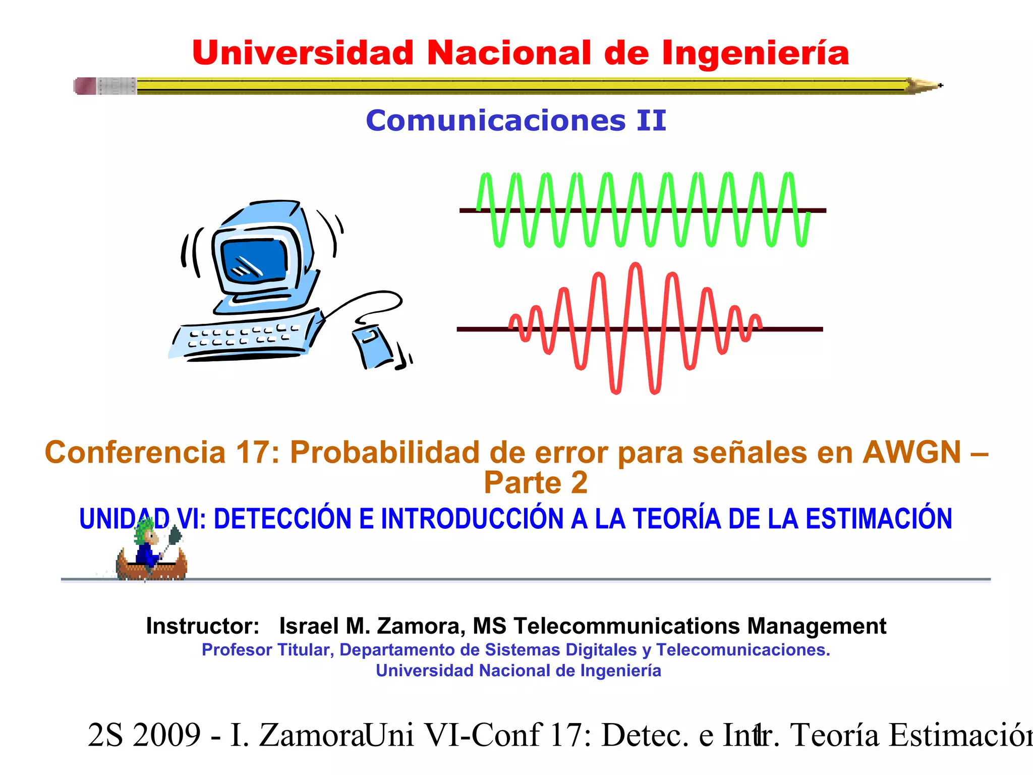 Universidad Nacional de Ingeniería 
Comunicaciones II 
Conferencia 17: Probabilidad de error para señales en AWGN – 
Parte 2 
UNIDAD VI: DETECCIÓN E INTRODUCCIÓN A LA TEORÍA DE LA ESTIMACIÓN 
Instructor: Israel M. Zamora, MS Telecommunications Management 
Profesor Titular, Departamento de Sistemas Digitales y Telecomunicaciones. 
Universidad Nacional de Ingeniería 
2S 2009 - I. ZamoraU n i VI-Conf 17: Detec. e In1tr. Teoría Estimación 
 