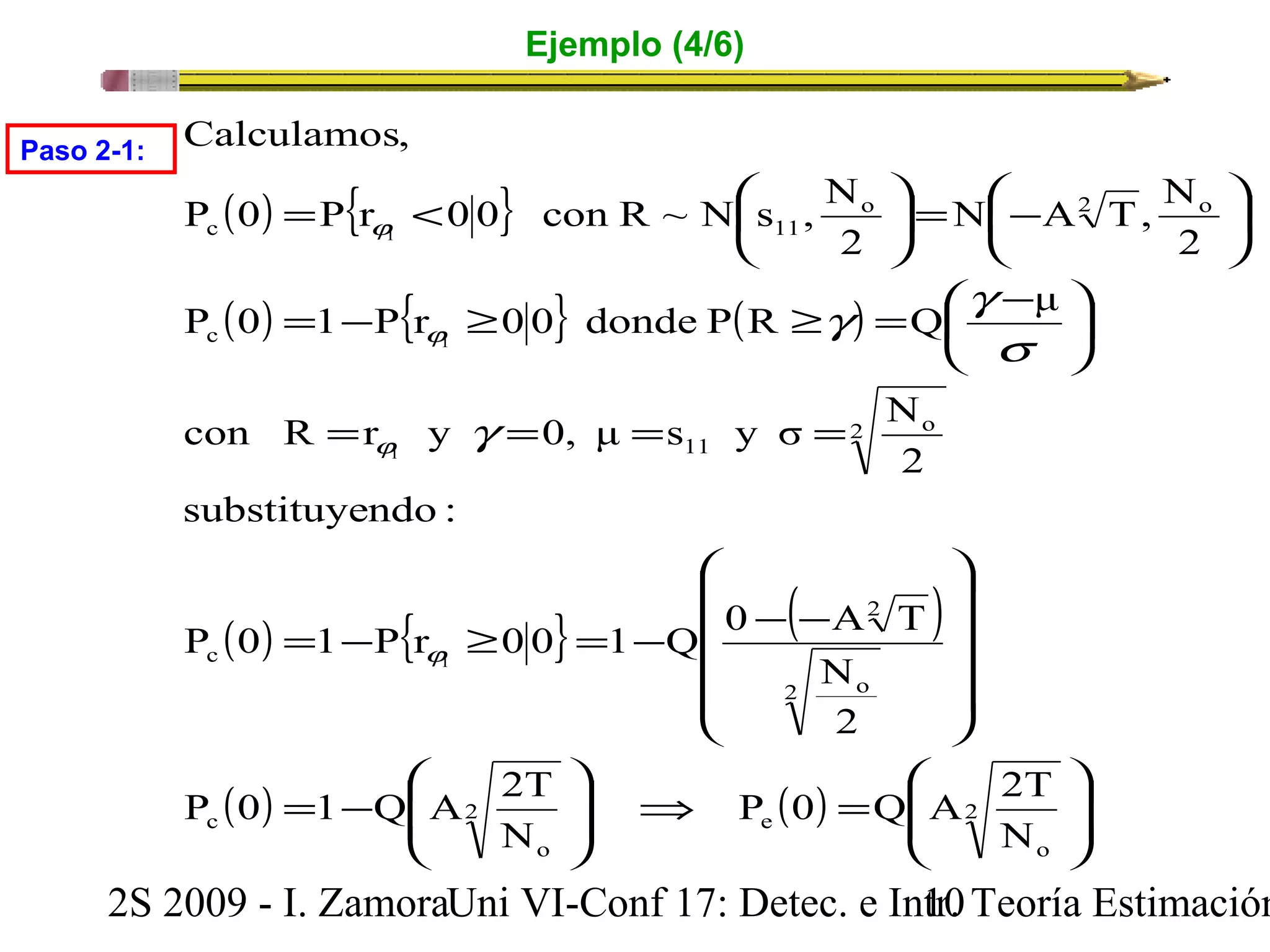 Ejemplo (4/6) 
Calculamos, 
P 0 P r 0 0 con R ~ N s , N 
( ) { } 
( ) { } ( ) 
ö çè= < æ 
N A T, N 
æ- = ÷ø 
ö çè 
o 2 o 
j 
c 11 
2 
1 
= - ³ ³ g = æ g 
- 
P 0 1 P r 0 0 donde P R Q μ 
j 
1 
con R = r y = 0, μ = s y σ = 
N 
11 
æ 
ö çè 
2 o 
j 
1 
substituyendo : 
2 
g 
( ) { } ( ) 
÷ø 
ö 
P 0 1 P r 0 0 1 Q 0 A T 
æ 
= - ³ = - - - 
ö 
j 
æ 
ö 
÷ ÷ ÷ ÷ 
ø 
ç ç ç ç 
è 
2 
N 
2 o 
2 
s 
P 0 Q A 2T 
1 
P 0 1 Q A 2T 
( ) ( ) ÷ ÷ø 
ç çè 
= Þ ÷ ÷ø 
ç çè 
= - 
÷ø 
2 
o 
2 e 
o 
c 
c 
c 
N 
N 
2 
Paso 2-1: 
2S 2009 - I. ZamoraU n i VI-Conf 17: Detec. e In1tr0. Teoría Estimación 
 