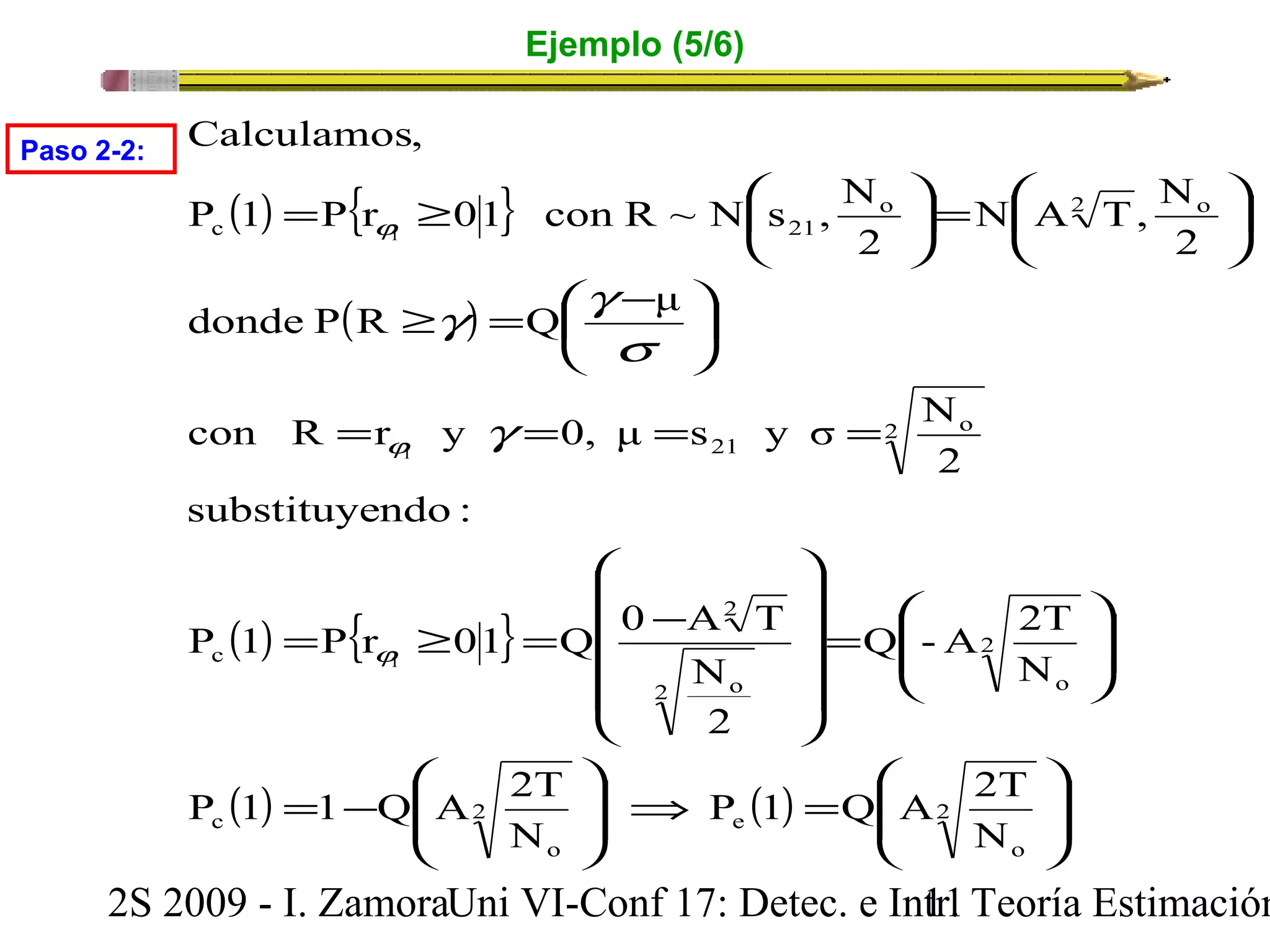 Ejemplo (5/6) 
Calculamos, 
P 1 P r 01 con R ~ N s , N 
( ) { } 
= 
³ æ ö çèj 
c 21 
³ = æ - 
1 
g g 
donde P R Q μ 
( ) 
ö çè 
÷ø 
N A T, N 
o 2 o 
2 
s 
con R = r y = 0, μ = s y σ = 
N 
j 
1 
substituyendo : 
g 
= ³ = - 
P 1 P r 01 Q 0 A T 
( ) { } 
æ = ÷ø 
ö çè 
21 
2 
2 o 
2 
Q -A 2T 
N 
N 
2 o o 
ö 
æ 
ç çè 
æ 
æ 
ç ç ç ç 
è 
ö 
æ 
= 
ö 
÷ ÷ ÷ ÷ 
ø 
2 
2 
P 1 Q A 2T 
j 
1 
P 1 1 Q A 2T 
( ) ( ) ÷ ÷ø 
ç çè 
= Þ ÷ ÷ø 
ç çè 
= - 
ö 
÷ ÷ø 
÷ø 
2 
o 
2 e 
o 
c 
c 
N 
N 
2 
Paso 2-2: 
2S 2009 - I. ZamoraU n i VI-Conf 17: Detec. e In1tr1. Teoría Estimación 
 