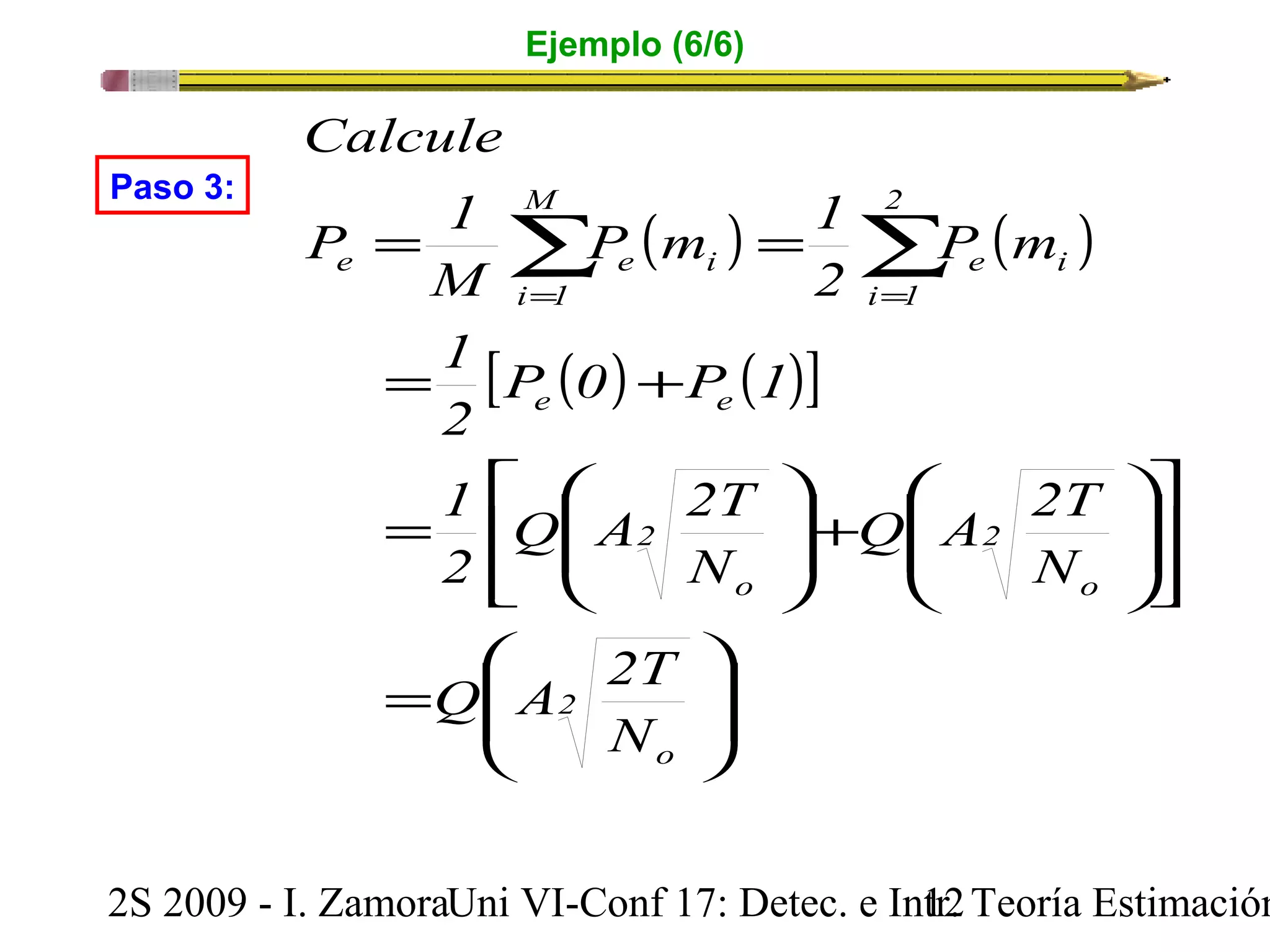 Ejemplo (6/6) 
2 
P m 1 
( ) ( ) 
M 
Calcule 
P 1 
= å = å 
i 1 
e e i 
i 1 
2 
= = 
[ ( ) ( )] 
M 
1 
P 0 P 1 
2 
e e 
Q A 2T 
N 
ö 
÷ ÷ø 
= + 
é 
ê êë 
æ 
1 
2 
Q A 2T 
ç çè 
= 
= 
ù 
ö 
÷ ÷ø 
ú úû 
æ 
P m 
Q A 2T 
ç çè 
ö 
+ ÷ ÷ø 
æ 
ç çè 
2 
o 
e i 
2 
o 
2 
o 
N 
N 
Paso 3: 
2S 2009 - I. ZamoraU n i VI-Conf 17: Detec. e In1tr2. Teoría Estimación 
 