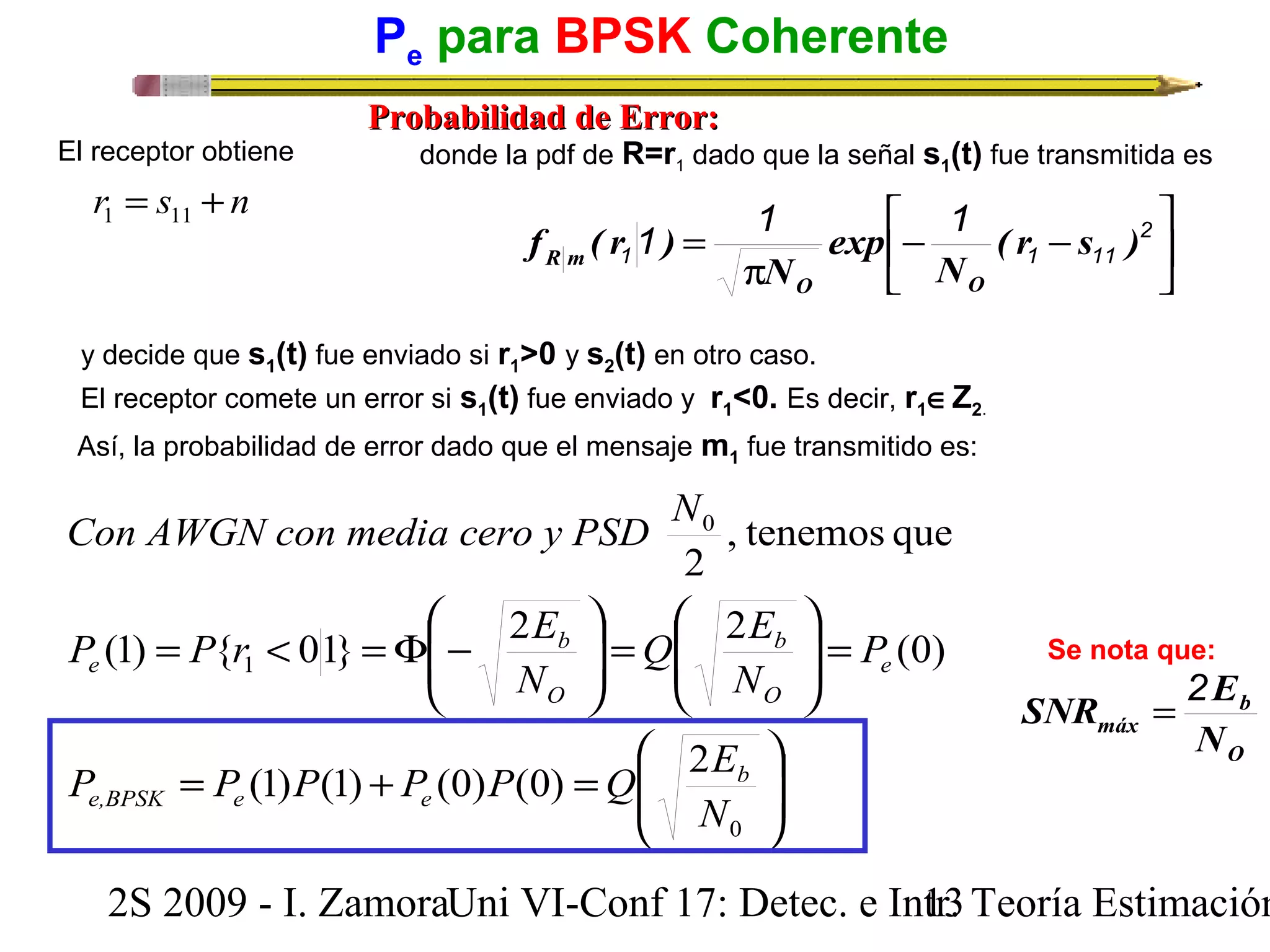 Pe para BPSK Coherente 
El receptor obtiene donde la pdf de R=r1 dado que la señal s1(t) fue transmitida es 
1 1 1 ( r s ) 
= 2 
1 1 11 
Con AWGN con media cero y PSD N 
é 
- - 
, tenemos que 
2 
Q E 
P P r E 
(1) { 01} 2 2 b 
(0) 
O 
ö 
÷ ÷ø 
æ 
N 
N 
b 
O 
P P (1) P (1) P (0) P (0) Q 2 
E 
ç çè 
ö 
= ÷ ÷ø 
æ 
ç çè 
= < =F - 
1 
= + = 
ö 
= ÷ ÷ø 
æ 
ç çè 
b 
0 
0 
N 
P 
e,BPSK e e 
e 
ù 
b 
SNR = 2E 
2S 2009 - I. ZamoraU n i VI-Conf 17: Detec. e In1tr3. Teoría Estimación 
e 
PPrroobbaabbiilliiddaadd ddee EErrrroorr:: 
r = s + n 1 11 
úû 
êë 
p 
N 
exp 
N 
f ( r ) 
O O 
R m 
y decide que s1(t) fue enviado si r1>0 y s2(t) en otro caso. 
El receptor comete un error si s1(t) fue enviado y r1<0. Es decir, r1ÎZ2. 
Así, la probabilidad de error dado que el mensaje m1 fue transmitido es: 
Se nota que: 
O 
máx N 
 