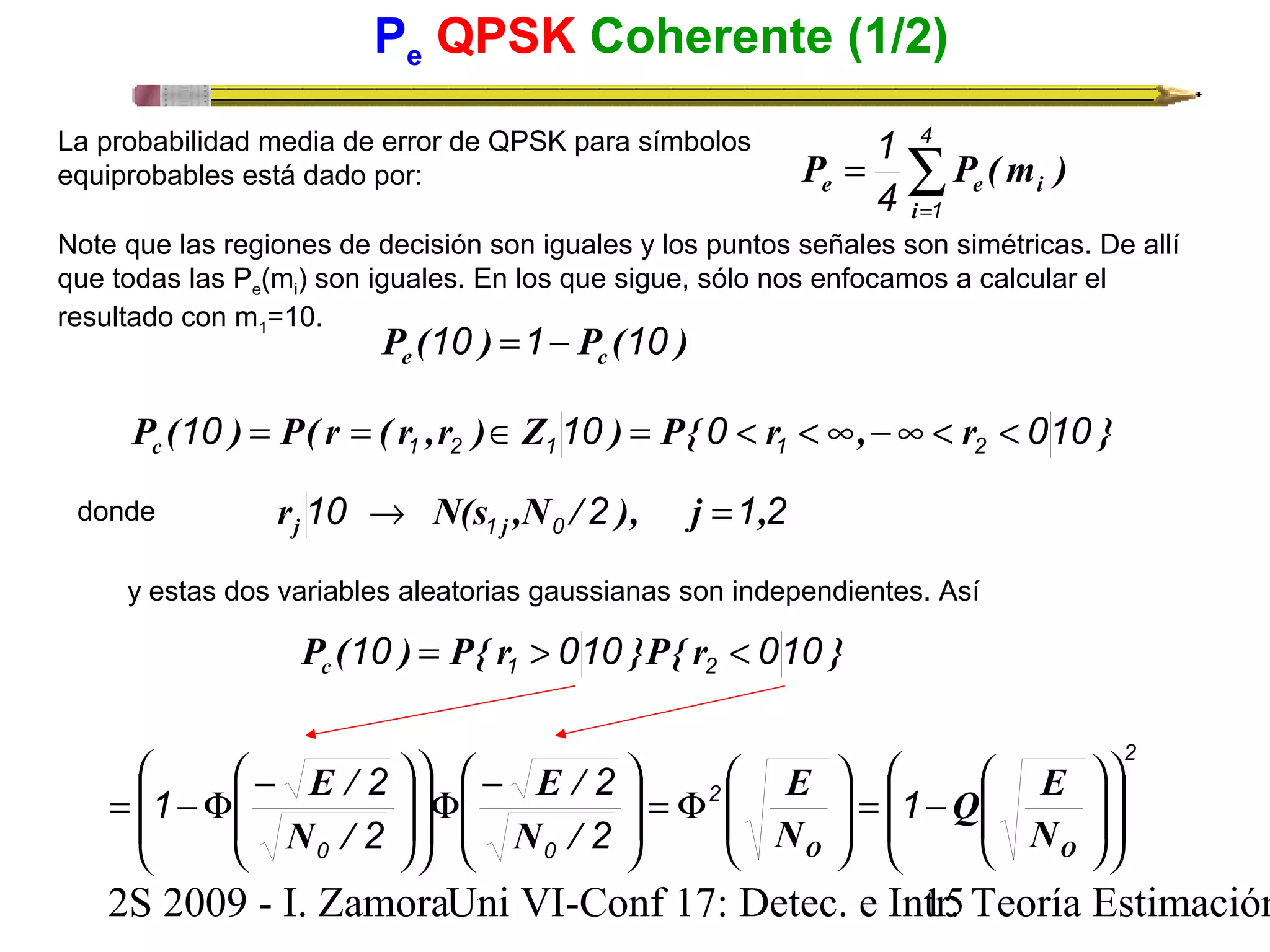 Pe QPSK Coherente (1/2) 
1 
4 
4 1 
La probabilidad media de error de QPSK para símbolos 
equiprobables está dado por: å= 
P = 
P (m ) 
e e i i 
Note que las regiones de decisión son iguales y los puntos señales son simétricas. De allí 
que todas las Pe(mi) son iguales. En los que sigue, sólo nos enfocamos a calcular el 
resultado con m1=10. P ( ) P ( ) e 10 =1- c 10 
P ( ) P( r ( r ,r ) Z ) P{ r , r } c 10 10 0 010 1 2 1 1 2 = = Î = < < ¥ -¥ < < 
donde 10 2 1 2 1 0 r N(s ,N / ), j , j j ® = 
y estas dos variables aleatorias gaussianas son independientes. Así 
P ( ) P{ r }P{ r } c 10 010 010 1 2 = > < 
2 
ö 
æ 
ö 
æ 
ö 
ö 
æ 
F = ÷ ÷ 
ø 
ö 
æ - F ÷ ÷ 
ø 
æ 
ö 
æ - = -F 
Q E 
E 
E / 
E / 
1 2 ÷ ÷ 
2 
2 
ç ç 
è 
÷ ÷ 
ø 
N / 
N / 
0 0 
ç ç 
÷ø 
÷ = 1 
- 2 
2 
ø 
O O N 
è 
÷ ÷ø 
ç çè 
ç çè 
ç ç 
è 
ç ç 
è 
N 
2S 2009 - I. ZamoraU n i VI-Conf 17: Detec. e In1tr5. Teoría Estimación 
 