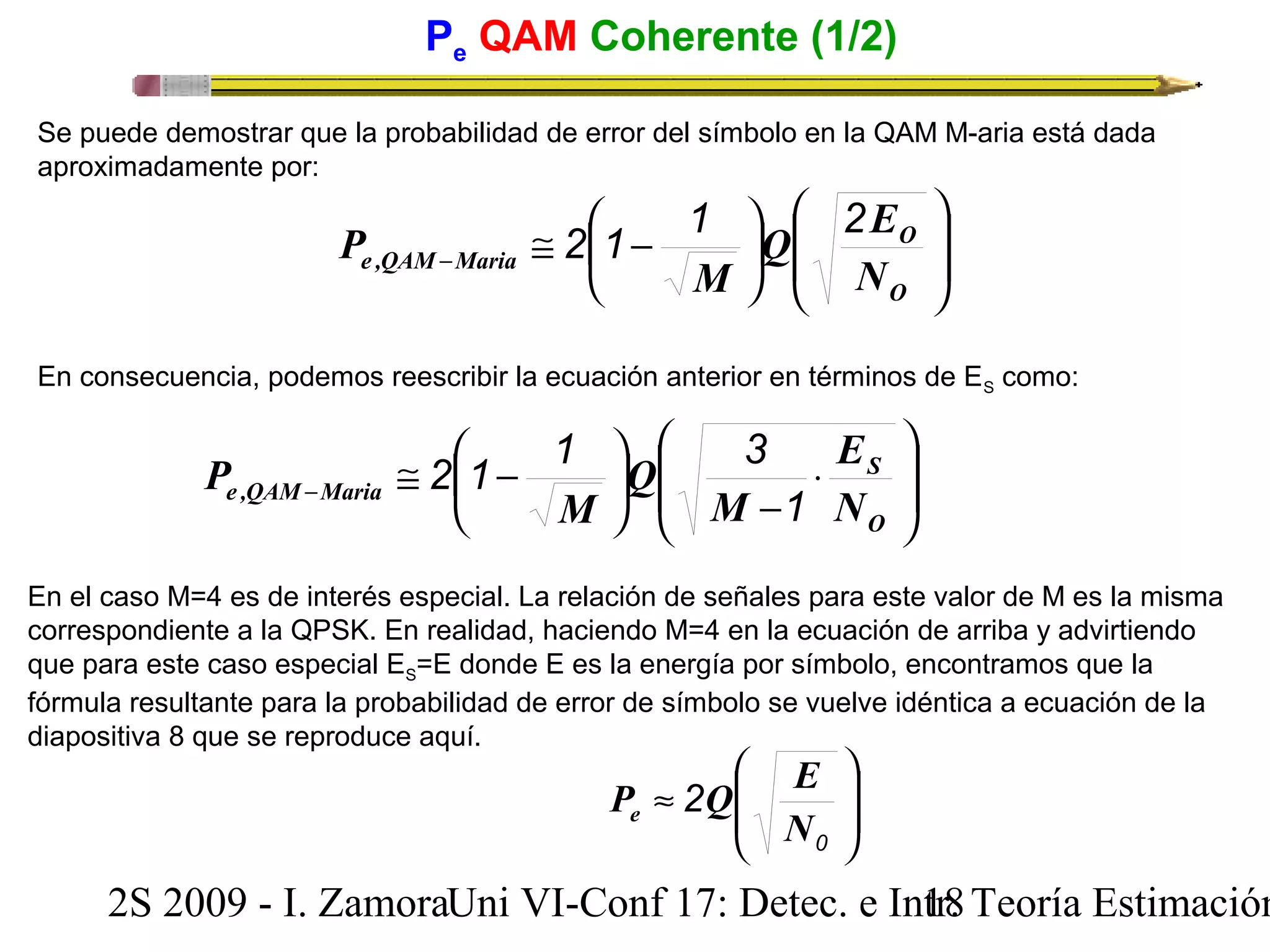 Pe QAM Coherente (1/2) 
Se puede demostrar que la probabilidad de error del símbolo en la QAM M-aria está dada 
aproximadamente por: 
O 
Q E 
O 
En consecuencia, podemos reescribir la ecuación anterior en términos de ES como: 
ö 
÷ ÷ø 
P 2 1 1 2 
@ æ - - 
÷øö çè 
e ,QAM Maria N 
æ 
M 
2 1 1 3 
ç çè 
æ 
ç çè 
× 
- 
@ æ - - 
ö çè 
Q 
÷ø 
S 
O 
E 
P 
e ,QAM Maria M 
N 
M 
1 
ö 
÷ ÷ø 
En el caso M=4 es de interés especial. La relación de señales para este valor de M es la misma 
correspondiente a la QPSK. En realidad, haciendo M=4 en la ecuación de arriba y advirtiendo 
que para este caso especial ES=E donde E es la energía por símbolo, encontramos que la 
fórmula resultante para la probabilidad de error de símbolo se vuelve idéntica a ecuación de la 
diapositiva 8 que se reproduce aquí. 
ö 
÷ ÷ø 
æ 
P Q E e 
ç çè 
» 
0 
2 
N 
2S 2009 - I. ZamoraU n i VI-Conf 17: Detec. e In1tr8. Teoría Estimación 
 