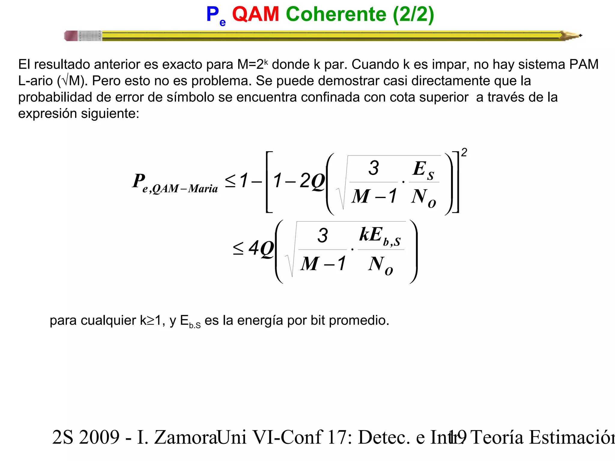 Pe QAM Coherente (2/2) 
El resultado anterior es exacto para M=2k donde k par. Cuando k es impar, no hay sistema PAM 
L-ario (ÖM). Pero esto no es problema. Se puede demostrar casi directamente que la 
probabilidad de error de símbolo se encuentra confinada con cota superior a través de la 
expresión siguiente: 
2 
× 
- 
E 
P Q 
e ,QAM Maria N 
1 
é 
æ 
1 1 2 3 
ù 
ú úû 
£ - - - 
ê êë 
ö 
÷ ÷ø 
ç çè 
S 
O 
M 
æ 
4 3 
ç ç 
è 
× 
- 
£ 
kE 
b ,S 
N 
O 
M 
Q 
1 
para cualquier k³1, y Eb.S es la energía por bit promedio. 
ö 
÷ ÷ 
ø 
2S 2009 - I. ZamoraU n i VI-Conf 17: Detec. e In1tr9. Teoría Estimación 
 