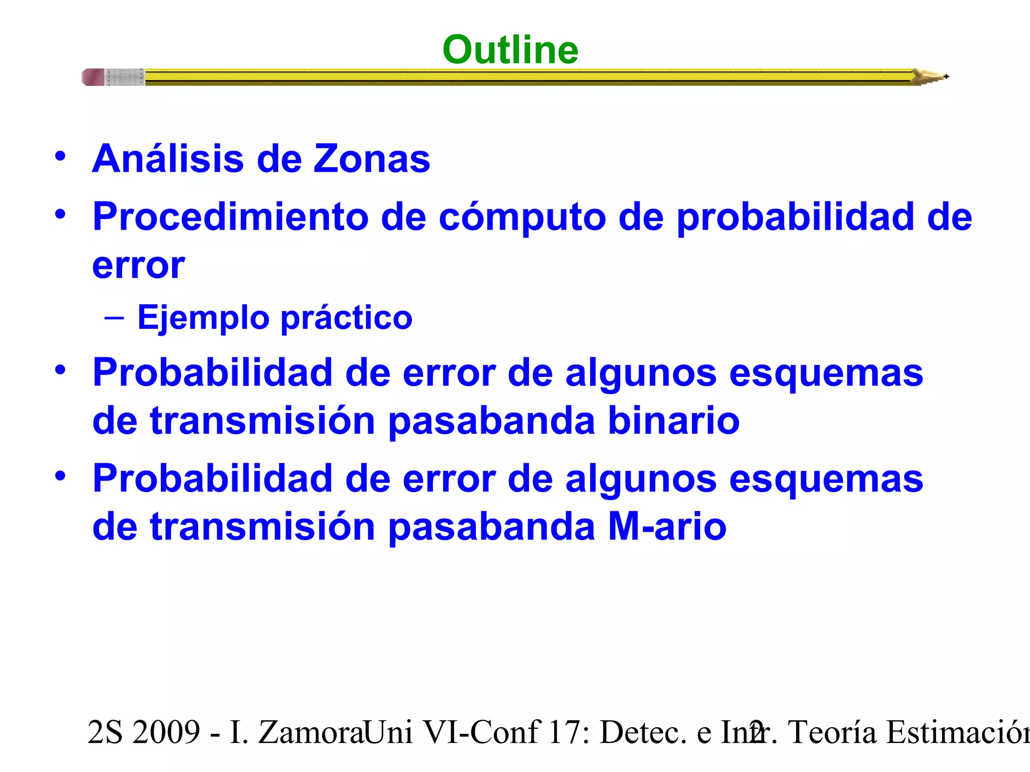 Outline 
• Análisis de Zonas 
• Procedimiento de cómputo de probabilidad de 
error 
– Ejemplo práctico 
• Probabilidad de error de algunos esquemas 
de transmisión pasabanda binario 
• Probabilidad de error de algunos esquemas 
de transmisión pasabanda M-ario 
2S 2009 - I. ZamoraU n i VI-Conf 17: Detec. e In2tr. Teoría Estimación 
 