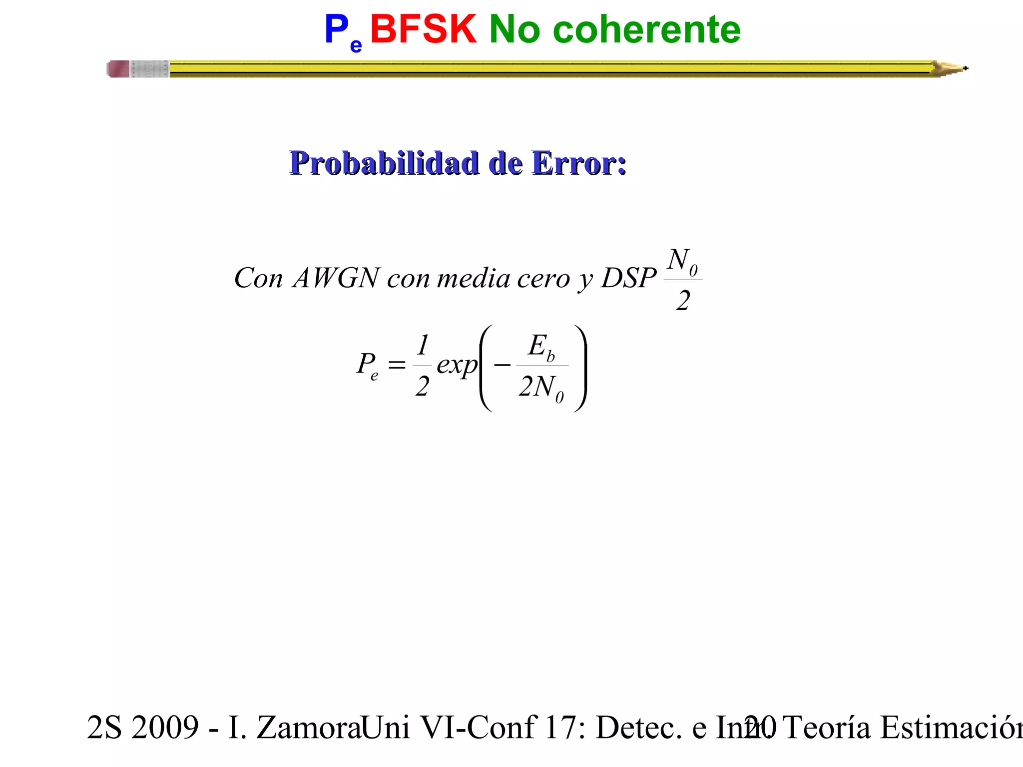 Pe BFSK No coherente 
PPrroobbaabbiilliiddaadd ddee EErrrroorr:: 
Con AWGN con media cero y DSP N 
ö 
÷ ÷ø 
æ 
exp E 
2 
ç çè 
P 1 
= - 
b 
0 
e 
0 
2N 
2 
2S 2009 - I. ZamoraU n i VI-Conf 17: Detec. e In2tr0. Teoría Estimación 
 