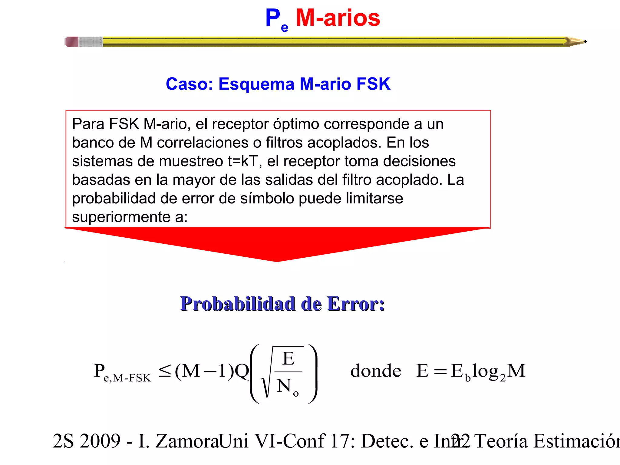 Pe M-arios 
Caso: Esquema M-ario FSK 
Para FSK M-ario, el receptor óptimo corresponde a un 
banco de M correlaciones o filtros acoplados. En los 
sistemas de muestreo t=kT, el receptor toma decisiones 
basadas en la mayor de las salidas del filtro acoplado. La 
probabilidad de error de símbolo puede limitarse 
superiormente a: 
PPrroobbaabbiilliiddaadd ddee EErrrroorr:: 
ö 
æ 
P (M 1)Q E b 2 
e,M-FSK = ÷ ÷ø 
donde E E log M 
N 
o 
ç çè 
£ - 
2S 2009 - I. ZamoraU n i VI-Conf 17: Detec. e In2tr2. Teoría Estimación 
 