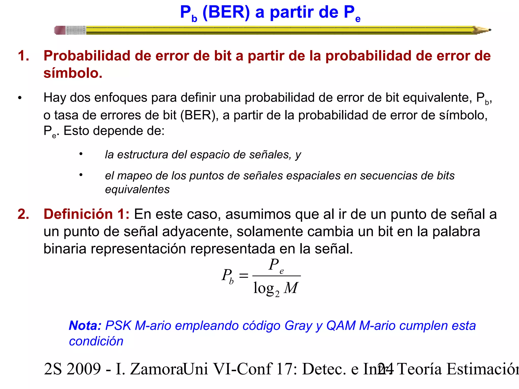 Pb (BER) a partir de Pe 
1. Probabilidad de error de bit a partir de la probabilidad de error de 
símbolo. 
• Hay dos enfoques para definir una probabilidad de error de bit equivalente, Pb, 
o tasa de errores de bit (BER), a partir de la probabilidad de error de símbolo, 
Pe. Esto depende de: 
• la estructura del espacio de señales, y 
• el mapeo de los puntos de señales espaciales en secuencias de bits 
equivalentes 
2. Definición 1: En este caso, asumimos que al ir de un punto de señal a 
un punto de señal adyacente, solamente cambia un bit en la palabra 
binaria representación representada en la señal. 
M 
P Pe 
b 
2 log 
= 
Nota: PSK M-ario empleando código Gray y QAM M-ario cumplen esta 
condición 
2S 2009 - I. ZamoraU n i VI-Conf 17: Detec. e In2tr4. Teoría Estimación 
 