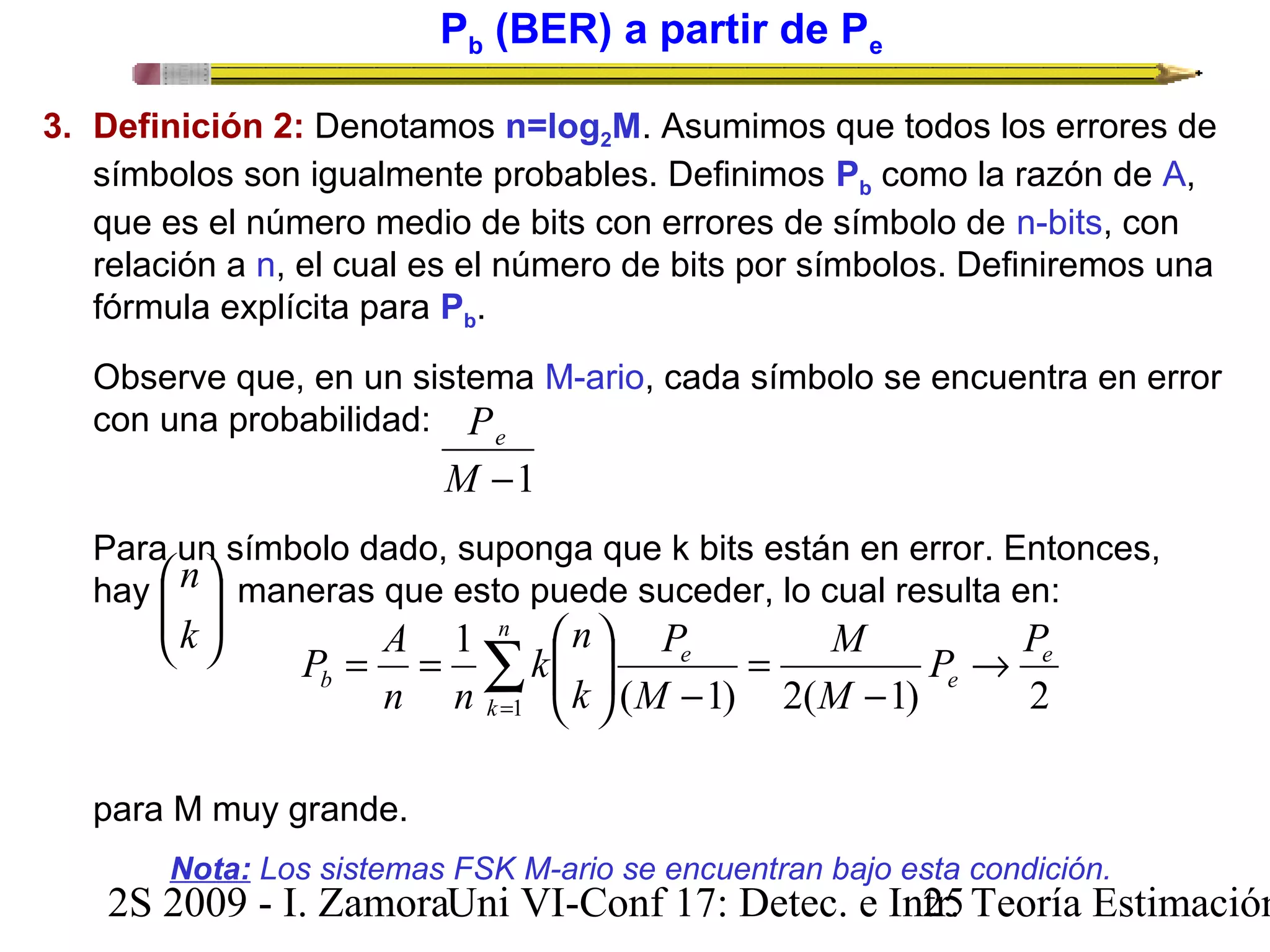 Pb (BER) a partir de Pe 
3. Definición 2: Denotamos n=log2M. Asumimos que todos los errores de 
símbolos son igualmente probables. Definimos Pb como la razón de A, 
que es el número medio de bits con errores de símbolo de n-bits, con 
relación a n, el cual es el número de bits por símbolos. Definiremos una 
fórmula explícita para Pb. 
Observe que, en un sistema M-ario, cada símbolo se encuentra en error 
con una probabilidad: 
Pe 
M -1 
Para un símbolo dado, suponga que k bits están en error. Entonces, 
hay ö 
maneras que esto puede suceder, lo cual resulta en: 
÷ ÷ø 
n 
æ 
k 
ç çè 
P A 
= = 
b 
1 
n n 
para M muy grande. 
n 
å= 
P ® 
P 
M 
- 
= 
ö 
P 
- ÷ ÷ø 
n 
k 
æ 
ç çè 
k 
e 
e 
e 
M 
M 
k 
1 ( 1) 2( 1) 2 
Nota: Los sistemas FSK M-ario se encuentran bajo esta condición. 
2S 2009 - I. ZamoraU n i VI-Conf 17: Detec. e In2tr5. Teoría Estimación 
 