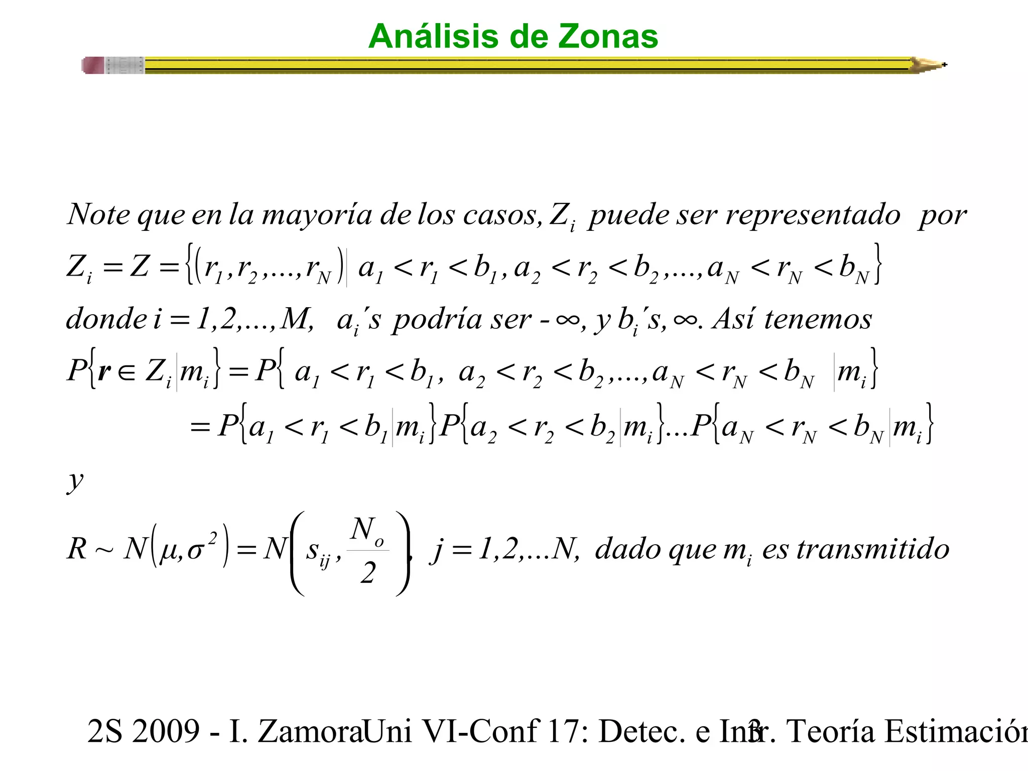 Análisis de Zonas 
Note que en la mayoría de los casos, Z puede ser representado por 
i 
{( ) } 
Z = Z = r ,r ,...,r a < r < b , a < r < b ,...,a < r < 
b 
i 1 2 N 1 1 1 2 2 2 N N N 
donde i = 1,2,...,M, a ´s podría ser - ¥ , y b´s, ¥ 
. Así tenemos 
i i 
{ } { } 
P Î Z m = P a < r < b , a < r < b ,...,a < r < 
b m 
i i 1 1 1 2 2 2 N N N i 
{ } { } { } 
= < < < < < < 
( ) , j 1,2,...N, dado que m es transmitido 
R ~ Ν μ,σ Ν s , N 
ö 2 
çè 
2S 2009 - I. ZamoraU n i VI-Conf 17: Detec. e In3tr. Teoría Estimación 
y 
P a r b m P a r b m ...P a r b m 
i 
o 
ij 
2 
1 1 1 i 2 2 2 i N N N i 
= ÷ø 
= æ 
r 
 