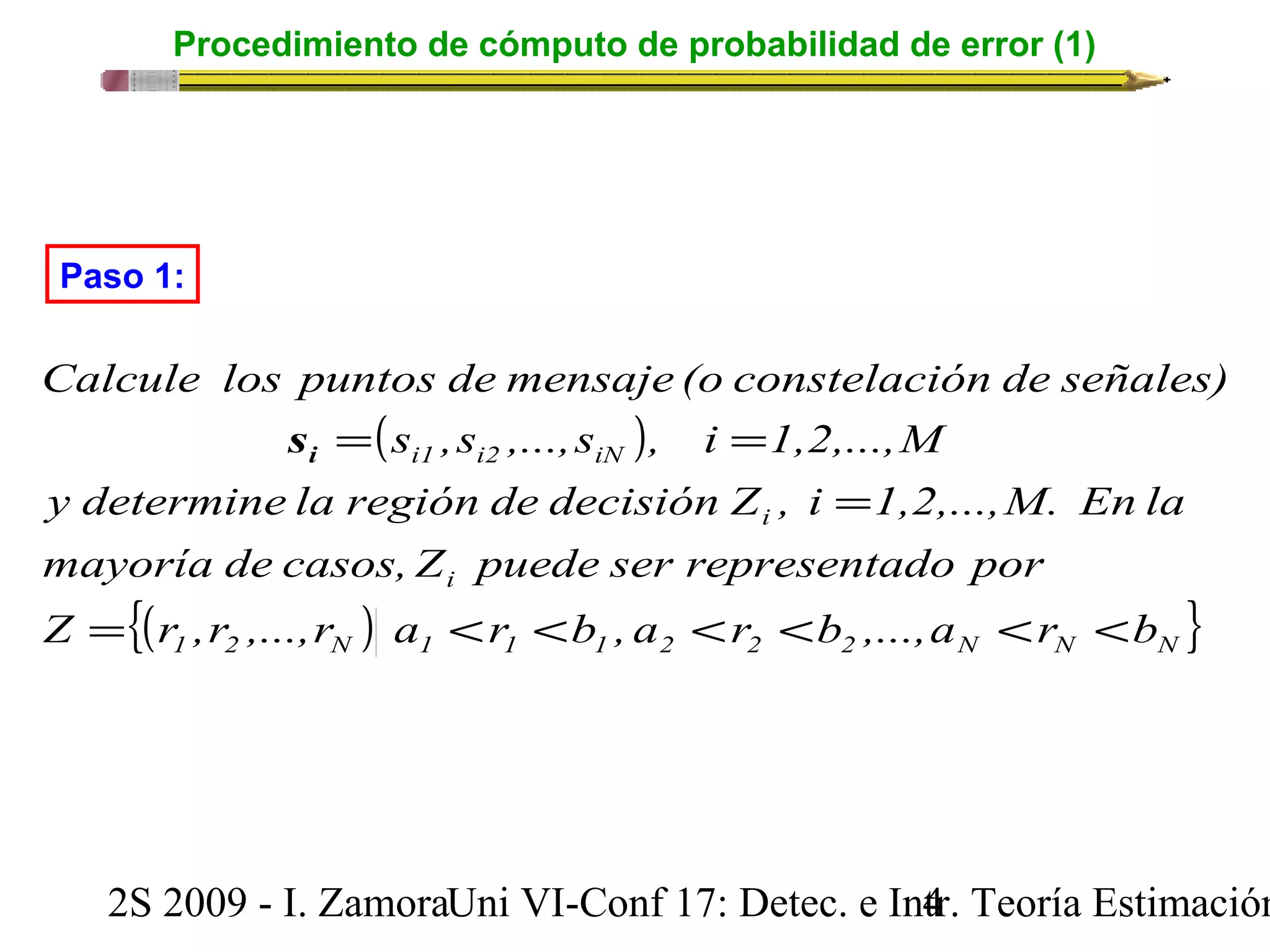 Procedimiento de cómputo de probabilidad de error (1) 
Paso 1: 
Calcule los puntos de mensaje (o constelación de señales) 
( ) 
= = i s 
s ,s ,...,s , i 1,2,...,M 
i1 i2 iN 
y determine la región de decisión Z , i = 
1,2,...,M. En la 
mayoría de casos, Z puede ser representado por 
i 
i 
{( ) } 1 2 N 1 1 1 2 2 2 N N N 
Z = r ,r ,...,r a < r < b , a < r < b ,...,a < r < 
b 
2S 2009 - I. ZamoraU n i VI-Conf 17: Detec. e In4tr. Teoría Estimación 
 