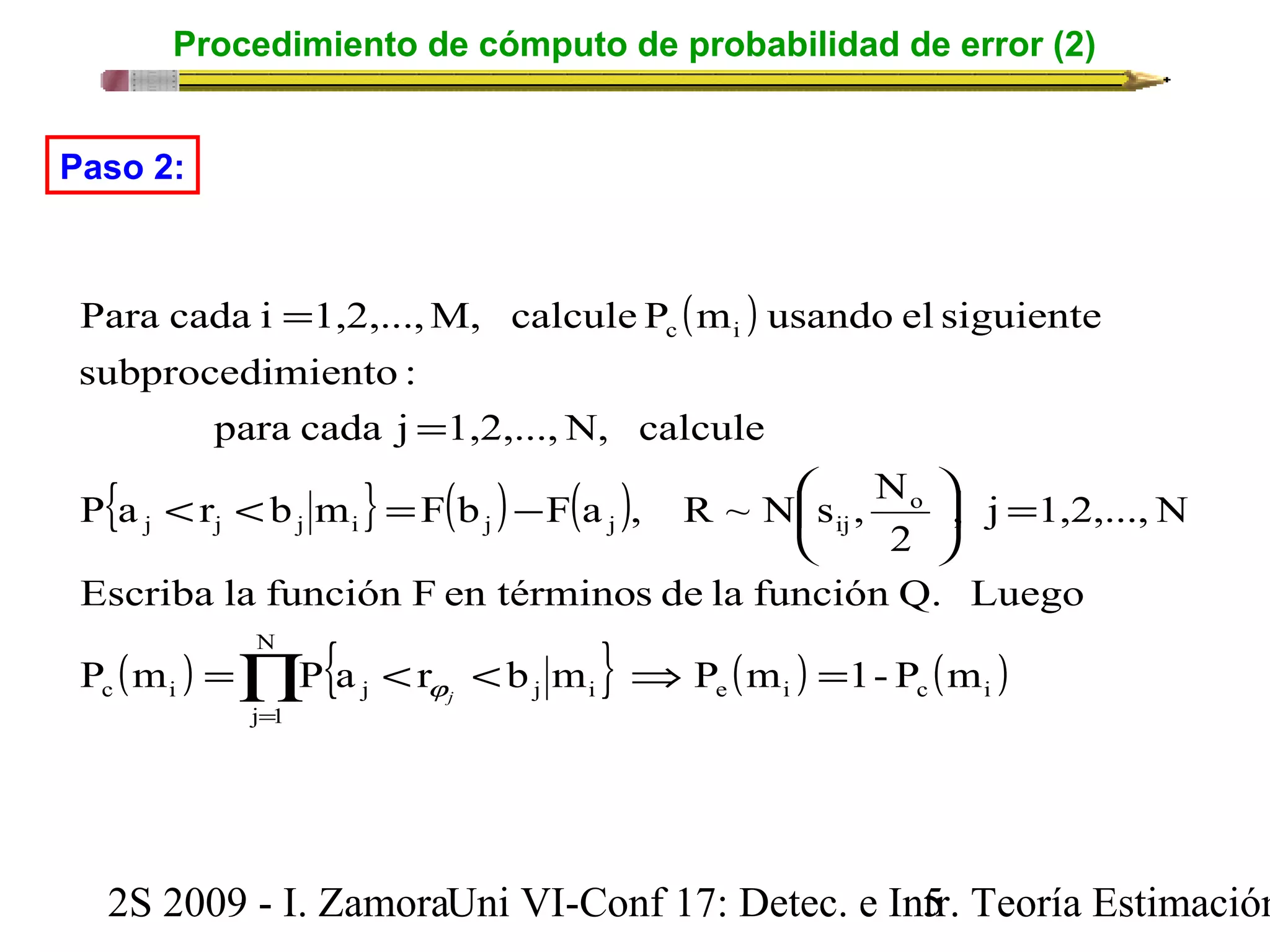 Procedimiento de cómputo de probabilidad de error (2) 
( ) 
= 
Paso 2: 
Para cada i 1,2,...,M, calcule P m usando el siguiente 
subprocedimiento : 
= 
para cada j 1,2,...,N, calcule 
P a r b m F b F a , R ~ N s , N 
{ } ( ) ( ) 
< < = - æ 
çè 
o 
ö c i 
j j j i j j ij 
= ÷ø 
, j 1,2,...,N 
2 
Escriba la función F en términos de la función Q. Luego 
( ) N 
{ } ( ) ( ) e i c i 
Õ= 
= < < Þ = 
P m P a r b m P m 1- P m 
j j 
c i j j i 
j 1 
2S 2009 - I. ZamoraU n i VI-Conf 17: Detec. e In5tr. Teoría Estimación 
 