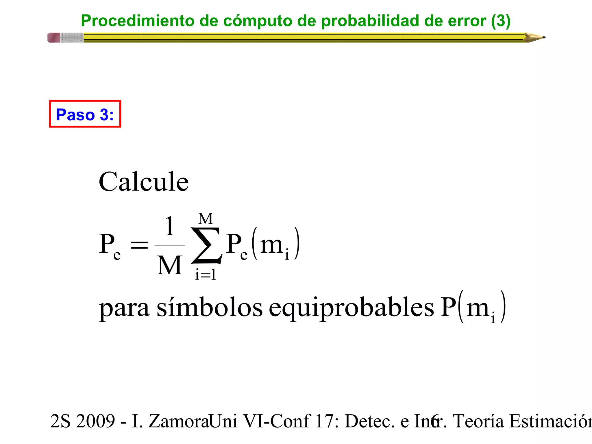 Procedimiento de cómputo de probabilidad de error (3) 
( ) 
P m 
Paso 3: 
Calcule 
P 1 
å== 
e e i 
para símbolos equiprobables P m 
( ) i 
M 
i 1 
M 
2S 2009 - I. ZamoraU n i VI-Conf 17: Detec. e In6tr. Teoría Estimación 
 