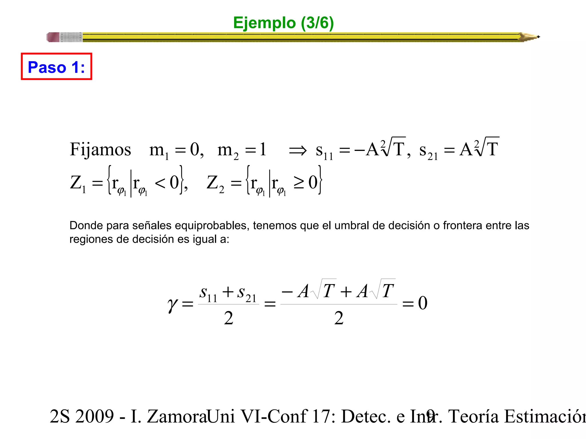 Ejemplo (3/6) 
= = Þ = - = 
Paso 1: 
Fijamos m 0, m 1 s A T, s A T 
1 2 11 
Z = {r r < 0}, Z = {r r ³ 
0} 
j j j j 
1 1 1 2 1 1 
2 
21 
2 
Donde para señales equiprobables, tenemos que el umbral de decisión o frontera entre las 
regiones de decisión es igual a: 
0 
g = s11 + s21 = - A T + A T = 
2 2 
2S 2009 - I. ZamoraU n i VI-Conf 17: Detec. e In9tr. Teoría Estimación 
 