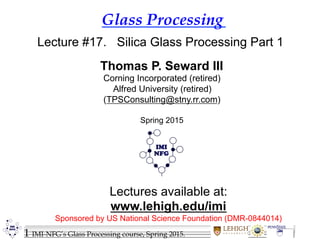 1 IMI-NFG’s Glass Processing course, Spring 2015.
Glass Processing
Lectures available at:
www.lehigh.edu/imi
Sponsored by US National Science Foundation (DMR-0844014)
Lecture #17. Silica Glass Processing Part 1
Thomas P. Seward III
Corning Incorporated (retired)
Alfred University (retired)
(TPSConsulting@stny.rr.com)
Spring 2015
 