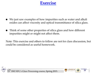 17 IMI-NFG’s Glass Processing course, Spring 2015.
Exercise
 We just saw examples of how impurities such as water and alkali
oxides can affect viscosity and optical transmittance of silica glass.
 Think of some other properties of silica glass and how different
impurities might or might not affect them.
Note: This exercise and others to follow are not for class discussion, but
could be considered as useful homework.
 