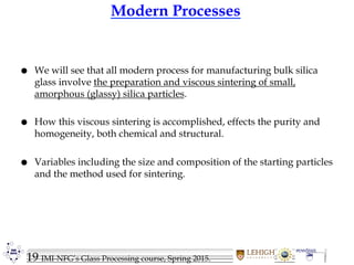 19 IMI-NFG’s Glass Processing course, Spring 2015.
Modern Processes
 We will see that all modern process for manufacturing bulk silica
glass involve the preparation and viscous sintering of small,
amorphous (glassy) silica particles.
 How this viscous sintering is accomplished, effects the purity and
homogeneity, both chemical and structural.
 Variables including the size and composition of the starting particles
and the method used for sintering.
 