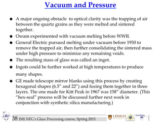 38 IMI-NFG’s Glass Processing course, Spring 2015.
Vacuum and Pressure
 A major ongoing obstacle to optical clarity was the trapping of air
between the quartz grains as they were melted and sintered
together.
 Osram experimented with vacuum melting before WWII.
 General Electric pursued melting under vacuum before 1930 to
remove the trapped air, then further consolidating the sintered mass
under high pressure to minimize any remaining voids.
 The resulting mass of glass was called an ingot.
 Ingots could be further worked at high temperatures to produce
many shapes.
 GE made telescope mirror blanks using this process by creating
hexagonal shapes (6.5” and 22”) and fusing them together in three
layers. The one made for Kitt Peak in 1967 was 158” diameter. (This
“hex-seal” process will be discussed further next week in
conjunction with synthetic silica manufacturing.)
 