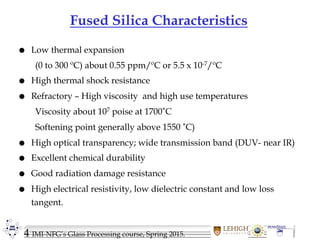 4 IMI-NFG’s Glass Processing course, Spring 2015.
Fused Silica Characteristics
 Low thermal expansion
(0 to 300 ºC) about 0.55 ppm/ºC or 5.5 x 10-7/ºC
 High thermal shock resistance
 Refractory – High viscosity and high use temperatures
Viscosity about 107 poise at 1700˚C
Softening point generally above 1550 ˚C)
 High optical transparency; wide transmission band (DUV- near IR)
 Excellent chemical durability
 Good radiation damage resistance
 High electrical resistivity, low dielectric constant and low loss
tangent.
 