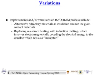 41 IMI-NFG’s Glass Processing course, Spring 2015.
Variations
 Improvements and/or variations on the OSRAM process include:
– Alternative refractory materials as insulation and for the glass
contact materials
– Replacing resistance heating with induction melting, which
involves electromagnetically coupling the elecrical energy to the
crucible which acts as a “susceptor.”
 