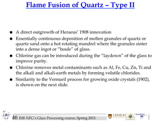 46 IMI-NFG’s Glass Processing course, Spring 2015.
Flame Fusion of Quartz – Type II
 A direct outgrowth of Heraeus’ 1908 innovation
 Essentially continuous deposition of molten granules of quartz or
quartz sand onto a hot rotating mandrel where the granules sinter
into a dense ingot or “boule” of glass.
 Chlorine gas can be introduced during the “laydown” of the glass to
improve purity.
 Chlorine removes metal contaminants such as Al, Fe, Cu, Zn, Ti and
the alkali and alkali-earth metals by forming volatile chlorides.
 Similarity to the Vernueil process for growing oxide crystals (1902),
is shown on the next slide.
 