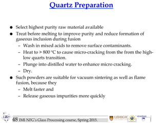48 IMI-NFG’s Glass Processing course, Spring 2015.
Quartz Preparation
 Select highest purity raw material available
 Treat before melting to improve purity and reduce formation of
gaseous inclusion during fusion
– Wash in mixed acids to remove surface contaminants.
– Heat to > 800 ºC to cause micro-cracking from the from the high-
low quarts transition.
– Plunge into distilled water to enhance micro cracking.
– Dry.
 Such powders are suitable for vacuum sintering as well as flame
fusion, because they
– Melt faster and
– Release gaseous impurities more quickly
 