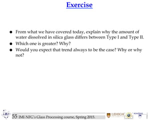 55 IMI-NFG’s Glass Processing course, Spring 2015.
Exercise
 From what we have covered today, explain why the amount of
water dissolved in silica glass differs between Type I and Type II.
 Which one is greater? Why?
 Would you expect that trend always to be the case? Why or why
not?
 