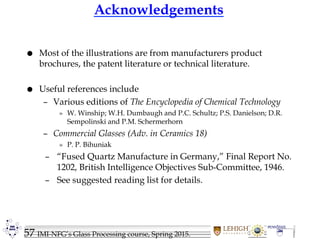 57 IMI-NFG’s Glass Processing course, Spring 2015.
Acknowledgements
 Most of the illustrations are from manufacturers product
brochures, the patent literature or technical literature.
 Useful references include
– Various editions of The Encyclopedia of Chemical Technology
» W. Winship; W.H. Dumbaugh and P.C. Schultz; P.S. Danielson; D.R.
Sempolinski and P.M. Schermerhorn
– Commercial Glasses (Adv. in Ceramics 18)
» P. P. Bihuniak
– “Fused Quartz Manufacture in Germany,” Final Report No.
1202, British Intelligence Objectives Sub-Committee, 1946.
– See suggested reading list for details.
 