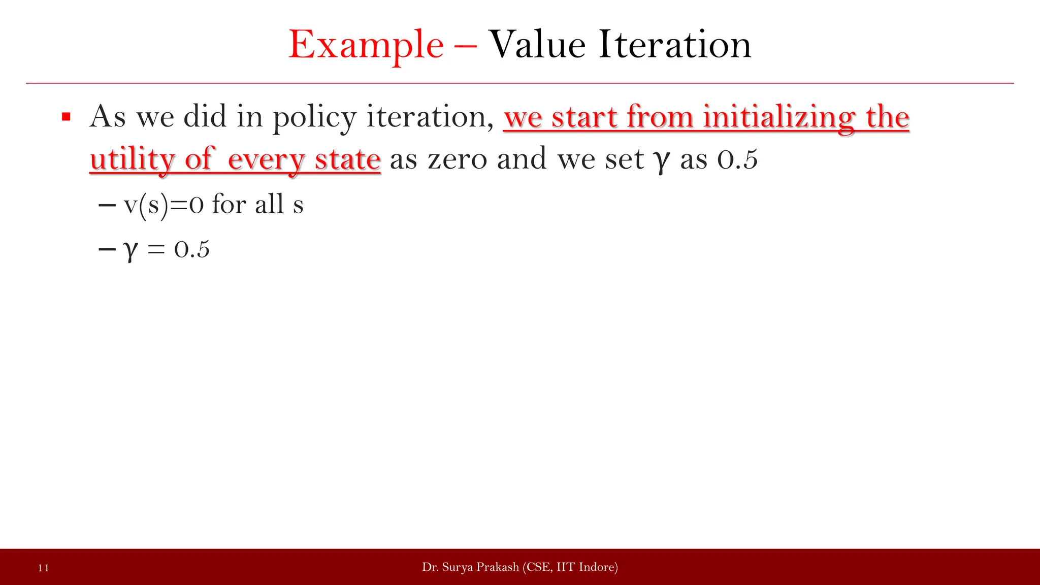 Example – Value Iteration
 As we did in policy iteration, we start from initializing the
utility of every state as zero and we set γ as 0.5
– v(s)=0 for all s
– γ = 0.5
Dr. Surya Prakash (CSE, IIT Indore)
11
 