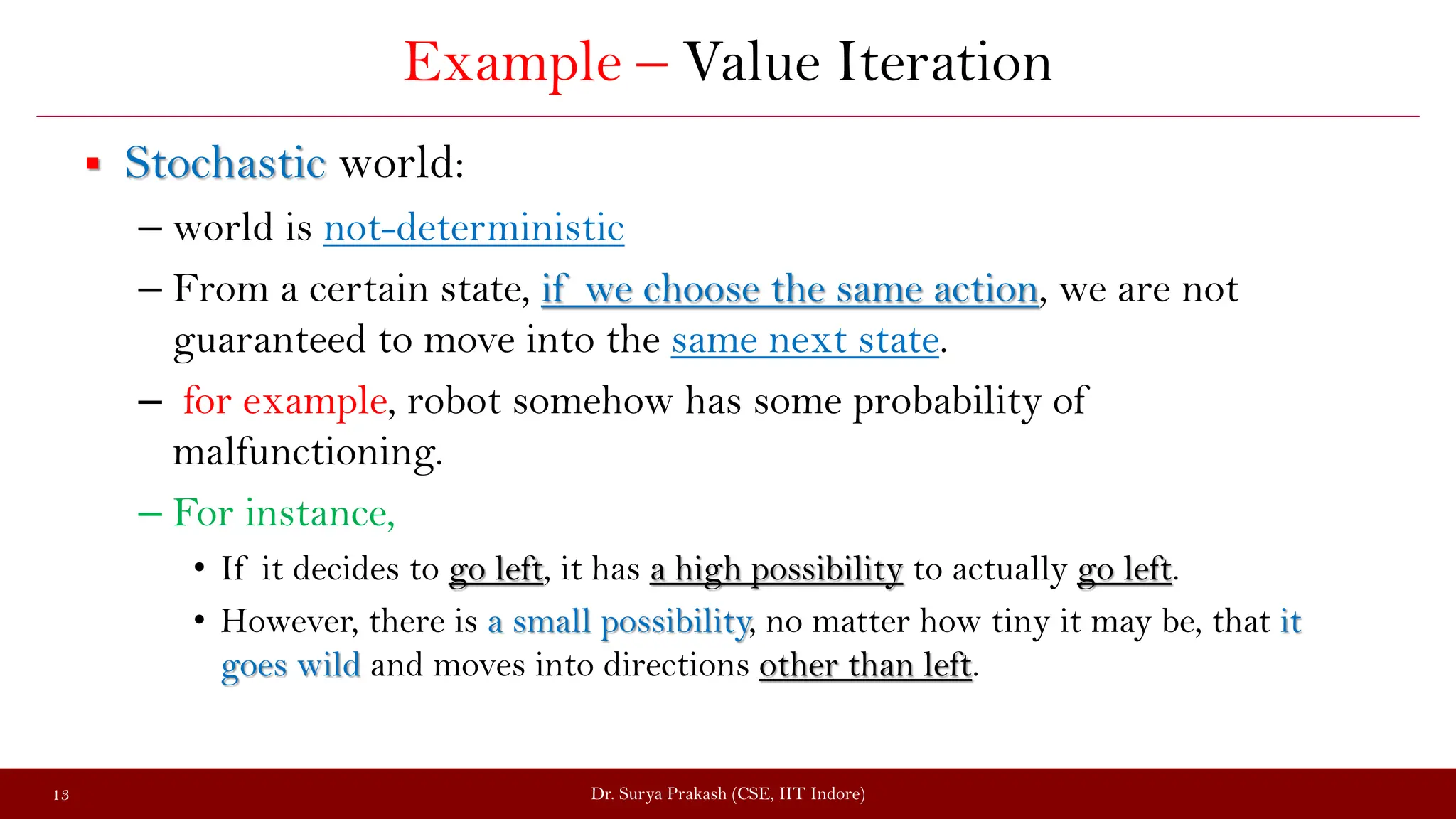 Example – Value Iteration
 Stochastic world:
– world is not-deterministic
– From a certain state, if we choose the same action, we are not
guaranteed to move into the same next state.
– for example, robot somehow has some probability of
malfunctioning.
– For instance,
• If it decides to go left, it has a high possibility to actually go left.
• However, there is a small possibility, no matter how tiny it may be, that it
goes wild and moves into directions other than left.
Dr. Surya Prakash (CSE, IIT Indore)
13
 