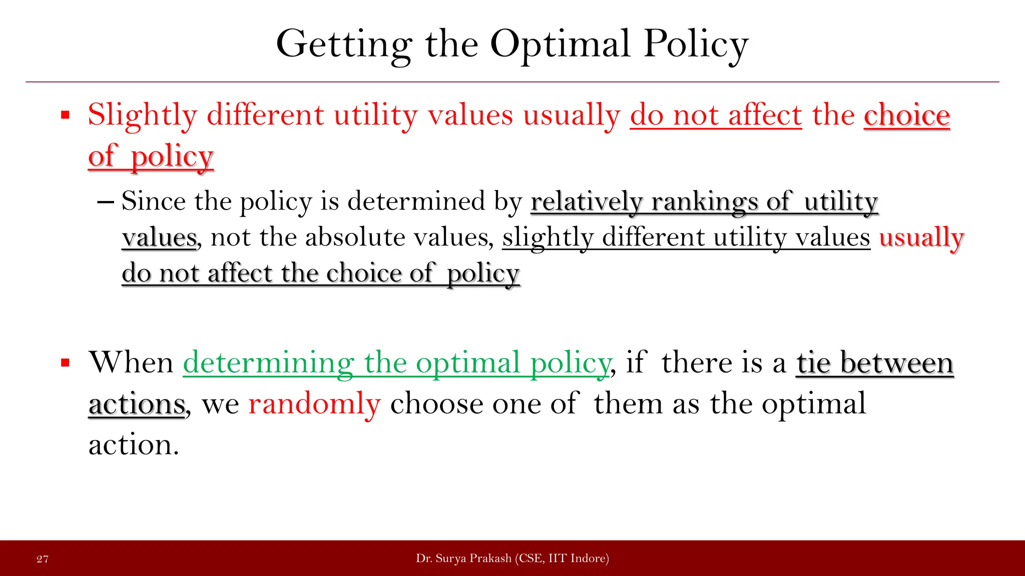 Getting the Optimal Policy
 Slightly different utility values usually do not affect the choice
of policy
– Since the policy is determined by relatively rankings of utility
values, not the absolute values, slightly different utility values usually
do not affect the choice of policy
 When determining the optimal policy, if there is a tie between
actions, we randomly choose one of them as the optimal
action.
Dr. Surya Prakash (CSE, IIT Indore)
27
 