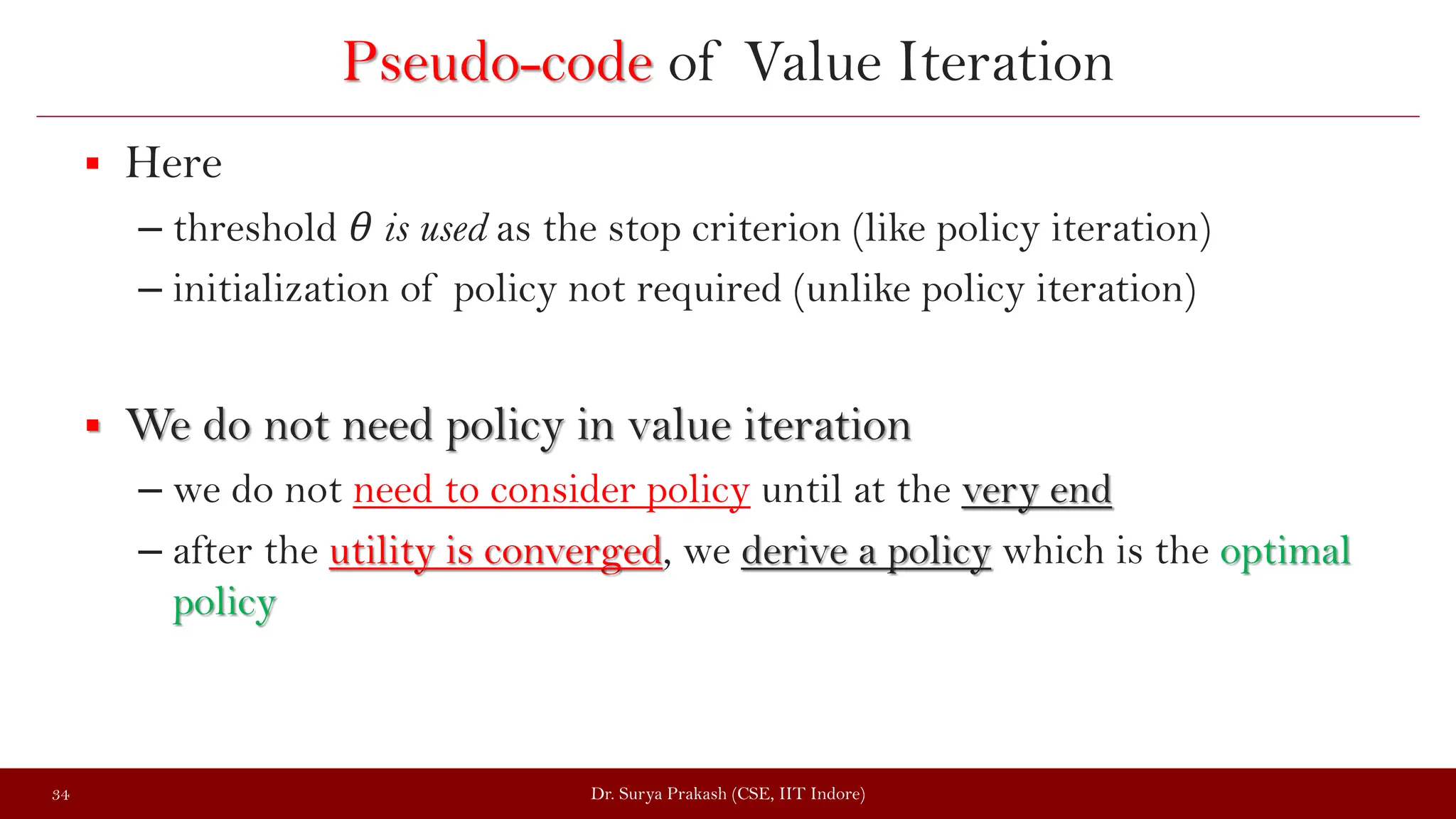 Pseudo-code of Value Iteration
 Here
– threshold θ is used as the stop criterion (like policy iteration)
– initialization of policy not required (unlike policy iteration)
 We do not need policy in value iteration
– we do not need to consider policy until at the very end
– after the utility is converged, we derive a policy which is the optimal
policy
Dr. Surya Prakash (CSE, IIT Indore)
34
 