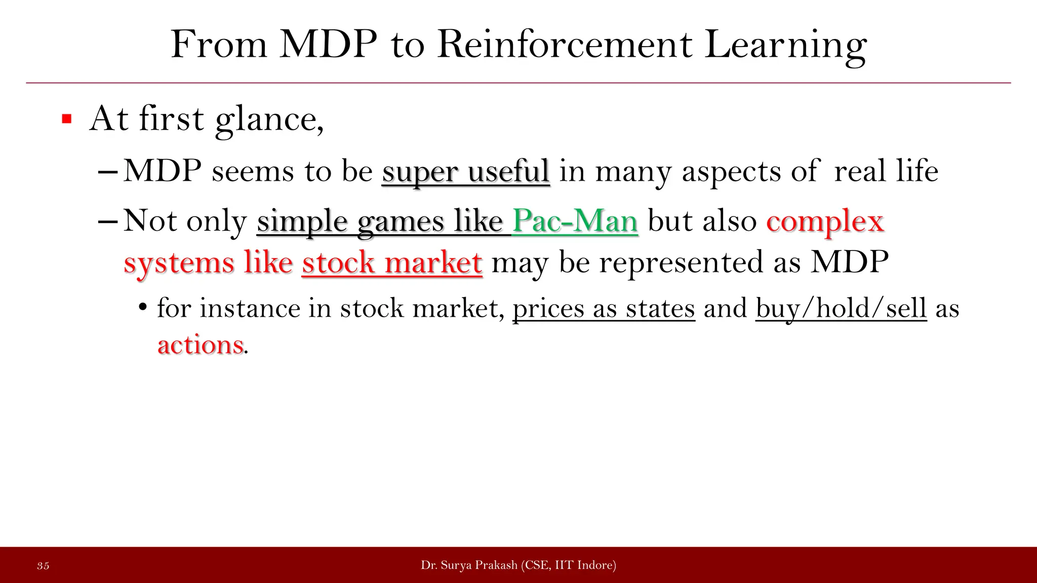 From MDP to Reinforcement Learning
 At first glance,
–MDP seems to be super useful in many aspects of real life
–Not only simple games like Pac-Man but also complex
systems like stock market may be represented as MDP
• for instance in stock market, prices as states and buy/hold/sell as
actions.
Dr. Surya Prakash (CSE, IIT Indore)
35
 