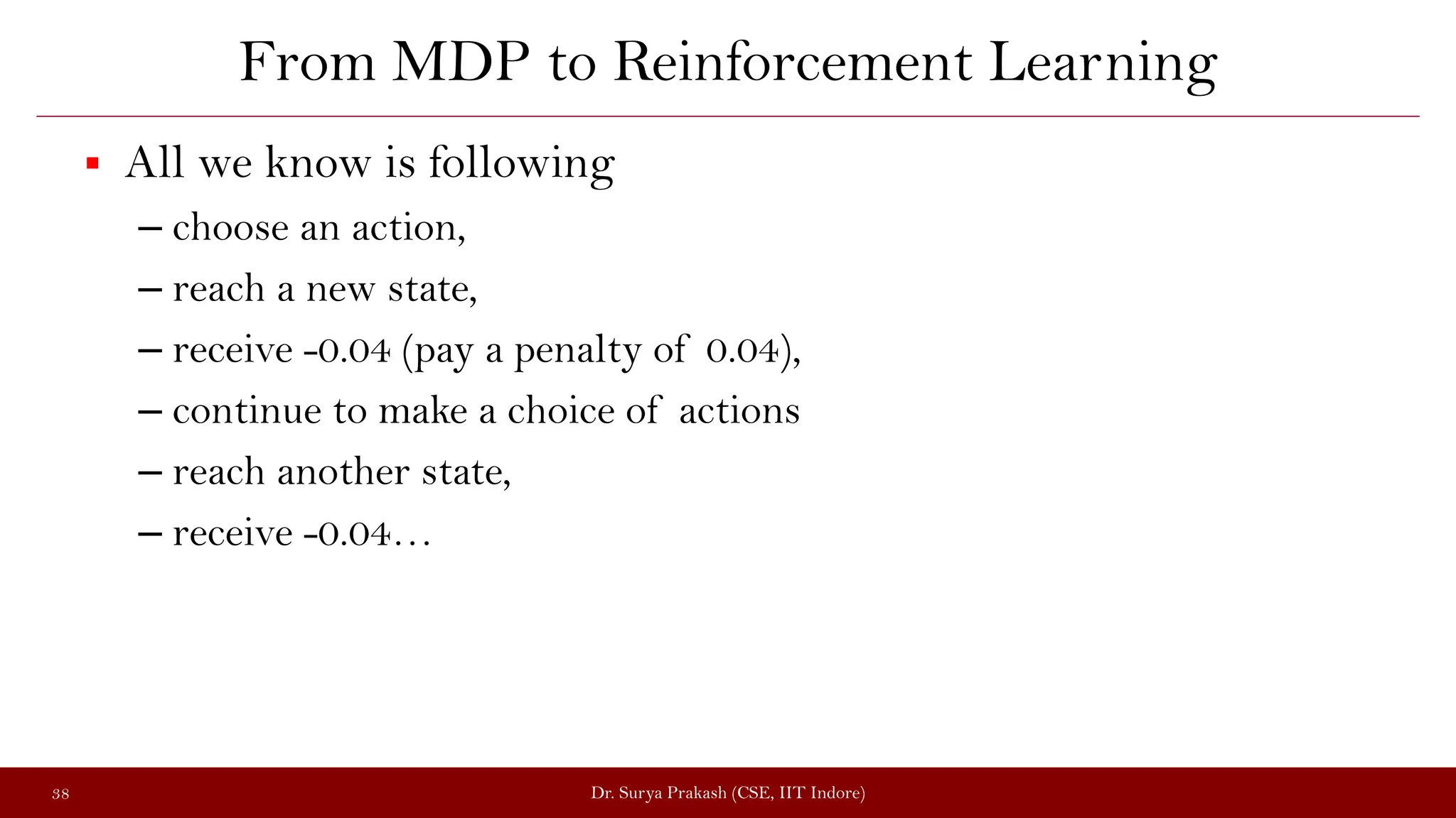 From MDP to Reinforcement Learning
 All we know is following
– choose an action,
– reach a new state,
– receive -0.04 (pay a penalty of 0.04),
– continue to make a choice of actions
– reach another state,
– receive -0.04…
Dr. Surya Prakash (CSE, IIT Indore)
38
 
