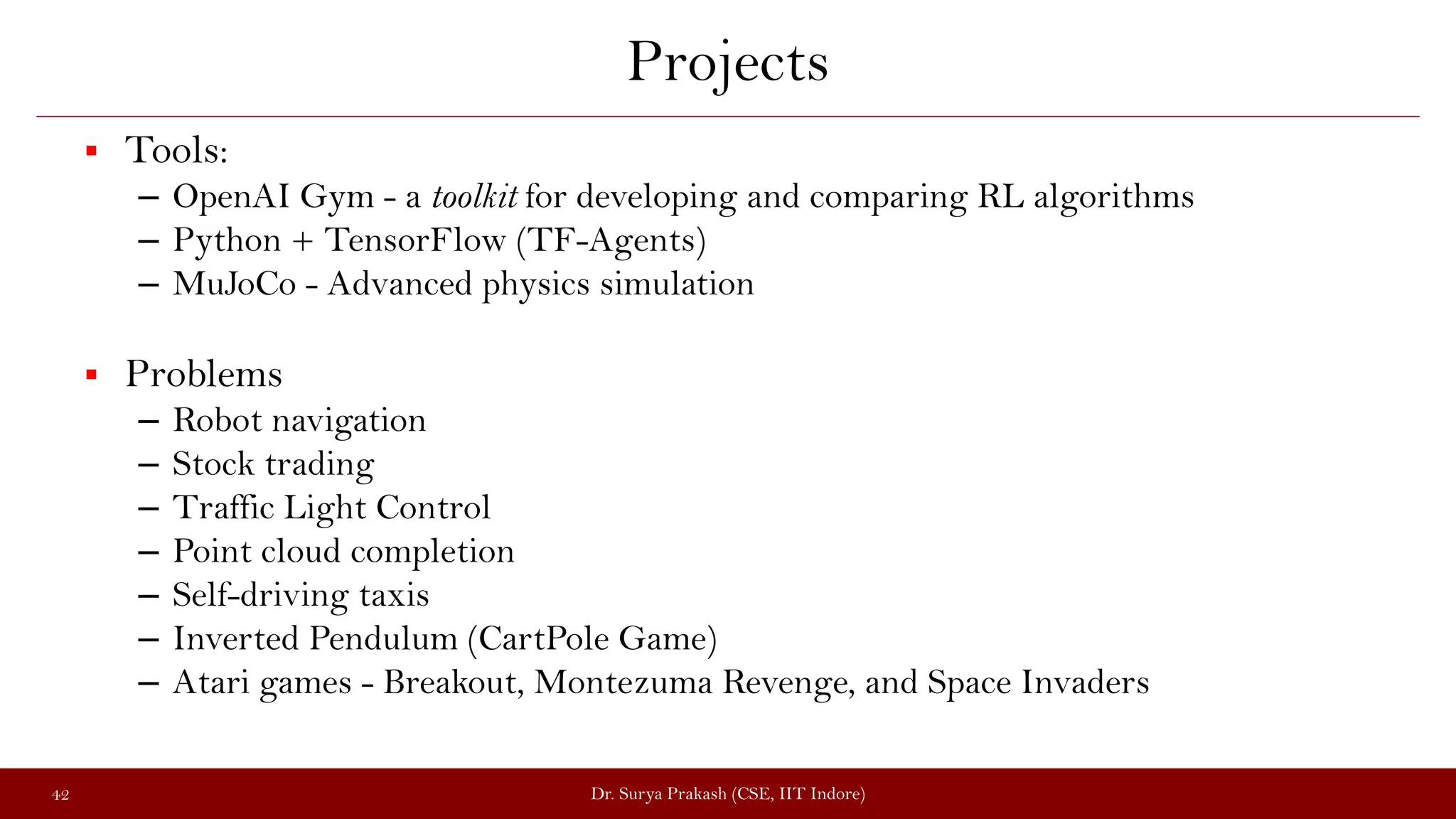 Projects
 Tools:
– OpenAI Gym - a toolkit for developing and comparing RL algorithms
– Python + TensorFlow (TF-Agents)
– MuJoCo - Advanced physics simulation
 Problems
– Robot navigation
– Stock trading
– Traffic Light Control
– Point cloud completion
– Self-driving taxis
– Inverted Pendulum (CartPole Game)
– Atari games - Breakout, Montezuma Revenge, and Space Invaders
Dr. Surya Prakash (CSE, IIT Indore)
42
 